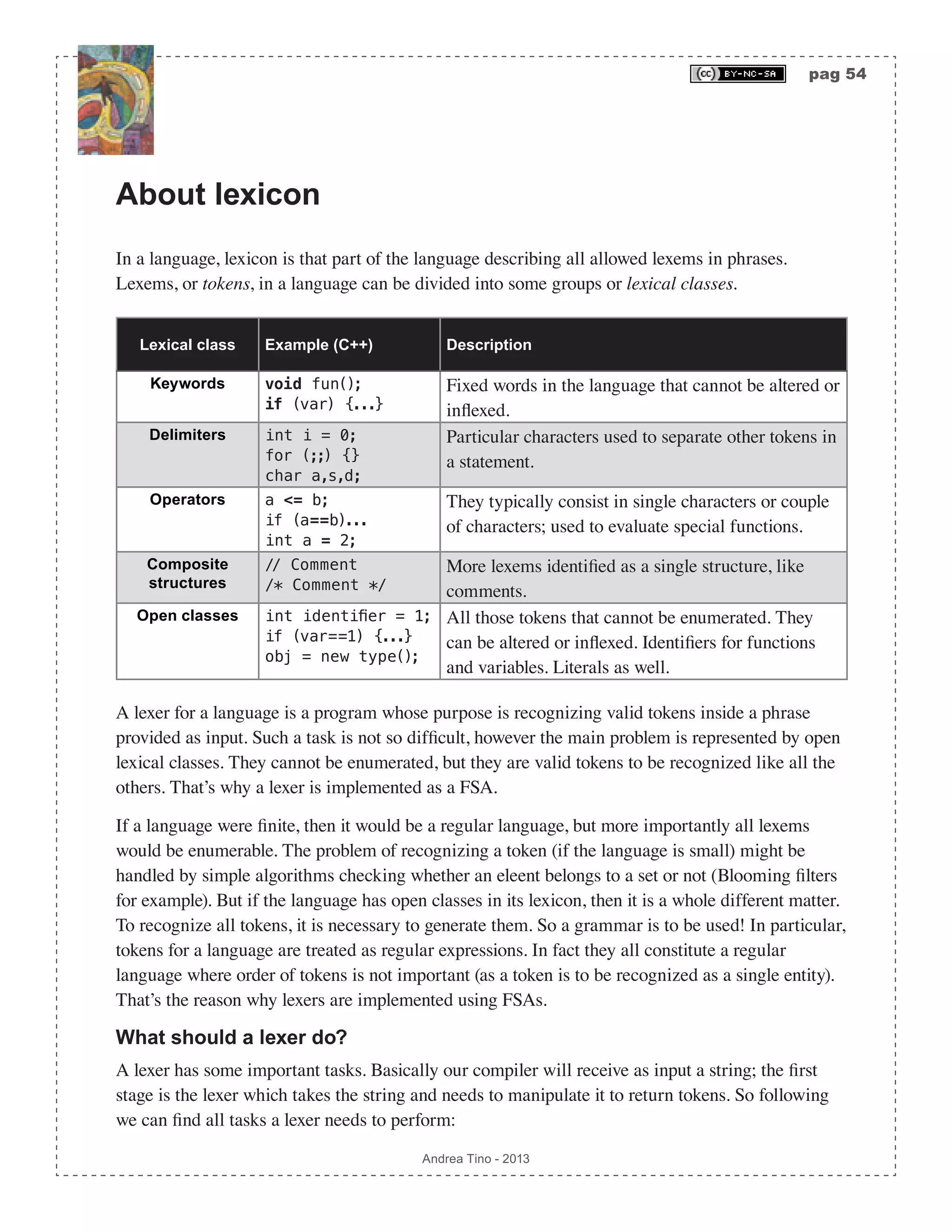 pag 54 Andrea Tino - 2013 About lexicon In a language, lexicon is that part of the language describing all allowed lexems in phrases. Lexems, or tokens, in a language can be divided into some groups or lexical classes. Lexical class Example (C++) Description Keywords void fun(); if (var) {...} Fixed words in the language that cannot be altered or inflexed. Delimiters int i = 0; for (;;) {} char a,s,d; Particular characters used to separate other tokens in a statement. Operators a <= b; if (a==b)... int a = 2; They typically consist in single characters or couple of characters; used to evaluate special functions. Composite structures // Comment /* Comment */ More lexems identified as a single structure, like comments. Open classes int identifier = 1; if (var==1) {...} obj = new type(); All those tokens that cannot be enumerated. They can be altered or inflexed. Identifiers for functions and variables. Literals as well. A lexer for a language is a program whose purpose is recognizing valid tokens inside a phrase provided as input. Such a task is not so difficult, however the main problem is represented by open lexical classes. They cannot be enumerated, but they are valid tokens to be recognized like all the others. That’s why a lexer is implemented as a FSA. If a language were finite, then it would be a regular language, but more importantly all lexems would be enumerable. The problem of recognizing a token (if the language is small) might be handled by simple algorithms checking whether an eleent belongs to a set or not (Blooming filters for example). But if the language has open classes in its lexicon, then it is a whole different matter. To recognize all tokens, it is necessary to generate them. So a grammar is to be used! In particular, tokens for a language are treated as regular expressions. In fact they all constitute a regular language where order of tokens is not important (as a token is to be recognized as a single entity). That’s the reason why lexers are implemented using FSAs. What should a lexer do? A lexer has some important tasks. Basically our compiler will receive as input a string; the first stage is the lexer which takes the string and needs to manipulate it to return tokens. So following we can find all tasks a lexer needs to perform: 