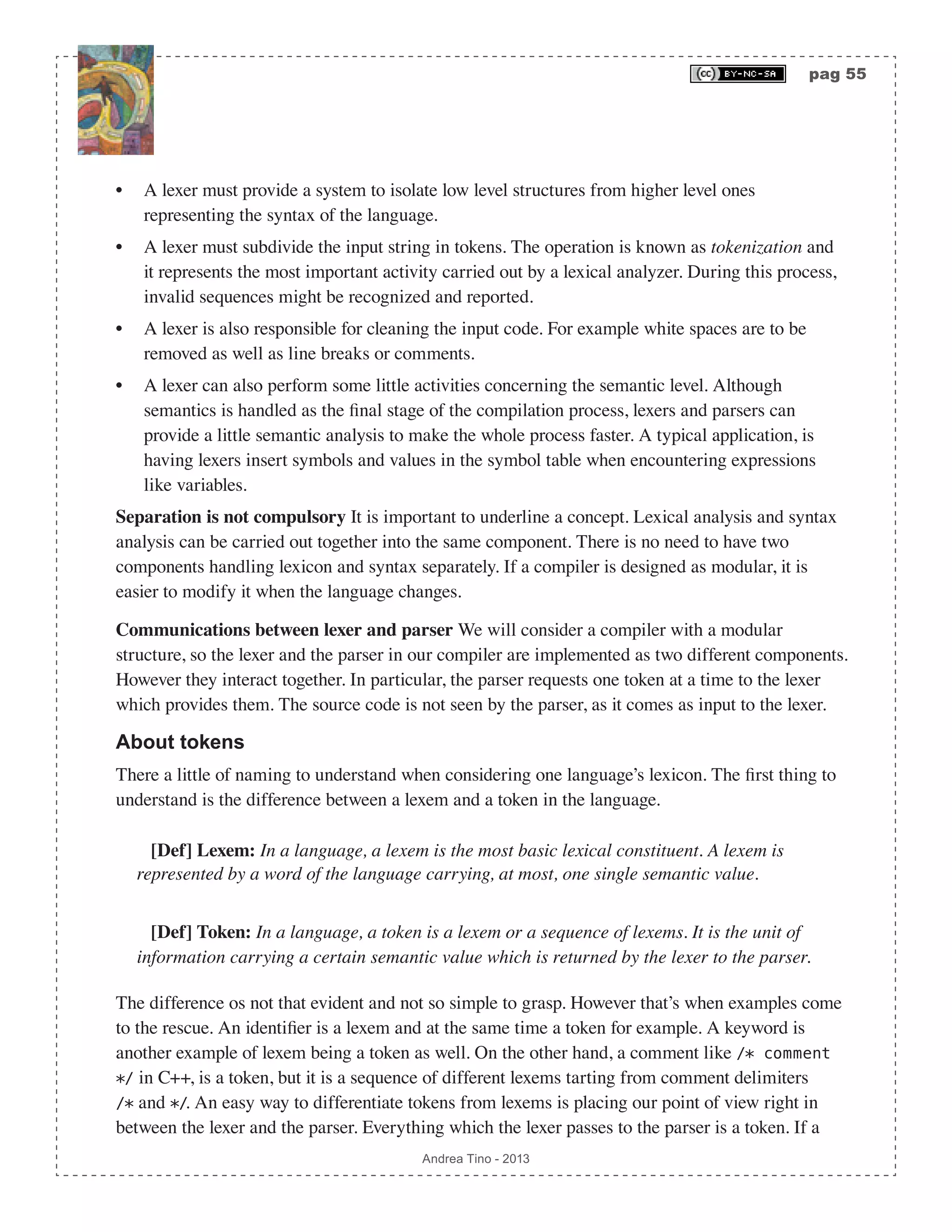 pag 55 Andrea Tino - 2013 • A lexer must provide a system to isolate low level structures from higher level ones representing the syntax of the language. • A lexer must subdivide the input string in tokens. The operation is known as tokenization and it represents the most important activity carried out by a lexical analyzer. During this process, invalid sequences might be recognized and reported. • A lexer is also responsible for cleaning the input code. For example white spaces are to be removed as well as line breaks or comments. • A lexer can also perform some little activities concerning the semantic level. Although semantics is handled as the final stage of the compilation process, lexers and parsers can provide a little semantic analysis to make the whole process faster. A typical application, is having lexers insert symbols and values in the symbol table when encountering expressions like variables. Separation is not compulsory It is important to underline a concept. Lexical analysis and syntax analysis can be carried out together into the same component. There is no need to have two components handling lexicon and syntax separately. If a compiler is designed as modular, it is easier to modify it when the language changes. Communications between lexer and parser We will consider a compiler with a modular structure, so the lexer and the parser in our compiler are implemented as two different components. However they interact together. In particular, the parser requests one token at a time to the lexer which provides them. The source code is not seen by the parser, as it comes as input to the lexer. About tokens There a little of naming to understand when considering one language’s lexicon. The first thing to understand is the difference between a lexem and a token in the language. [Def] Lexem: In a language, a lexem is the most basic lexical constituent. A lexem is represented by a word of the language carrying, at most, one single semantic value. [Def] Token: In a language, a token is a lexem or a sequence of lexems. It is the unit of information carrying a certain semantic value which is returned by the lexer to the parser. The difference os not that evident and not so simple to grasp. However that’s when examples come to the rescue. An identifier is a lexem and at the same time a token for example. A keyword is another example of lexem being a token as well. On the other hand, a comment like /* comment */ in C++, is a token, but it is a sequence of different lexems tarting from comment delimiters /* and */. An easy way to differentiate tokens from lexems is placing our point of view right in between the lexer and the parser. Everything which the lexer passes to the parser is a token. If a 