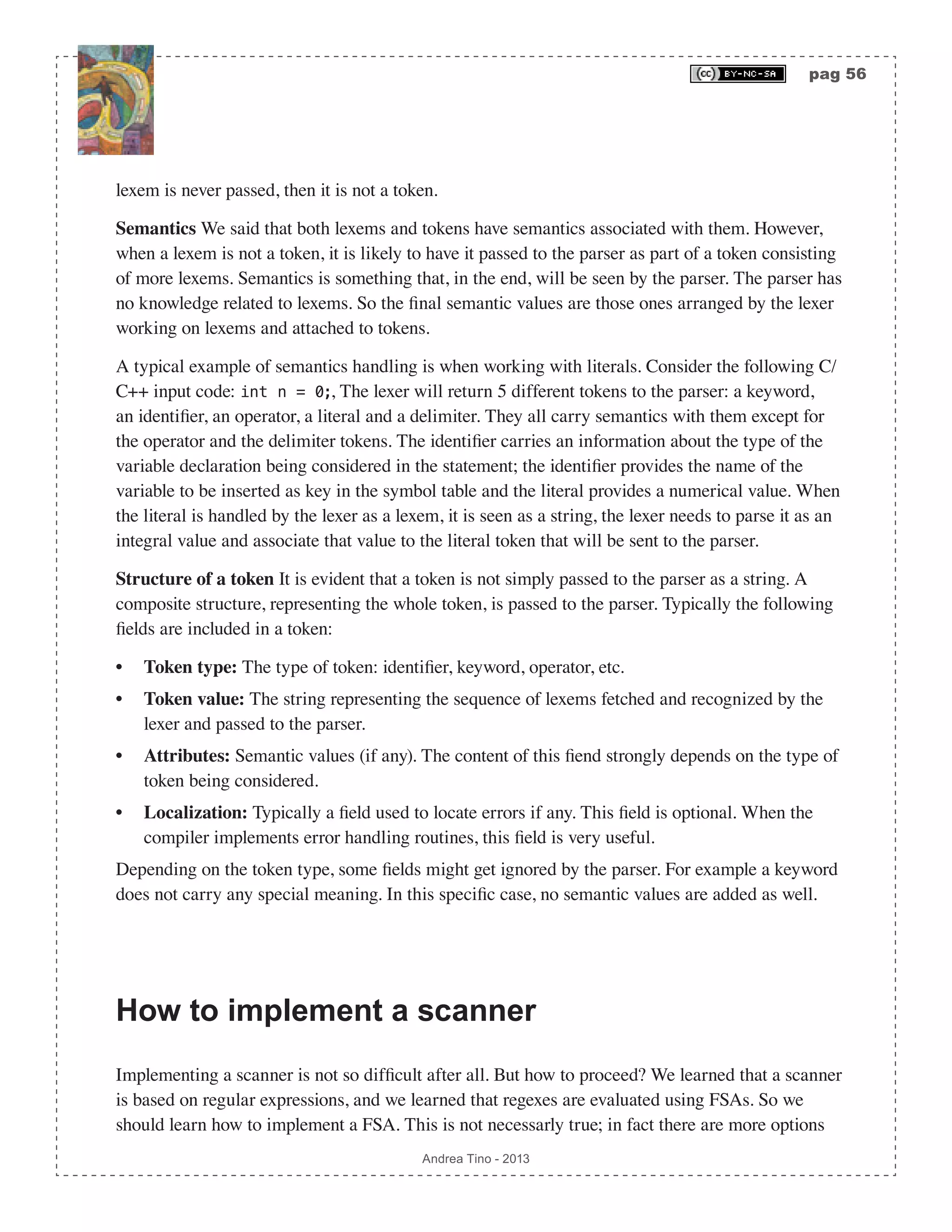 pag 56 Andrea Tino - 2013 lexem is never passed, then it is not a token. Semantics We said that both lexems and tokens have semantics associated with them. However, when a lexem is not a token, it is likely to have it passed to the parser as part of a token consisting of more lexems. Semantics is something that, in the end, will be seen by the parser. The parser has no knowledge related to lexems. So the final semantic values are those ones arranged by the lexer working on lexems and attached to tokens. A typical example of semantics handling is when working with literals. Consider the following C/ C++ input code: int n = 0;, The lexer will return 5 different tokens to the parser: a keyword, an identifier, an operator, a literal and a delimiter. They all carry semantics with them except for the operator and the delimiter tokens. The identifier carries an information about the type of the variable declaration being considered in the statement; the identifier provides the name of the variable to be inserted as key in the symbol table and the literal provides a numerical value. When the literal is handled by the lexer as a lexem, it is seen as a string, the lexer needs to parse it as an integral value and associate that value to the literal token that will be sent to the parser. Structure of a token It is evident that a token is not simply passed to the parser as a string. A composite structure, representing the whole token, is passed to the parser. Typically the following fields are included in a token: • Token type: The type of token: identifier, keyword, operator, etc. • Token value: The string representing the sequence of lexems fetched and recognized by the lexer and passed to the parser. • Attributes: Semantic values (if any). The content of this fiend strongly depends on the type of token being considered. • Localization: Typically a field used to locate errors if any. This field is optional. When the compiler implements error handling routines, this field is very useful. Depending on the token type, some fields might get ignored by the parser. For example a keyword does not carry any special meaning. In this specific case, no semantic values are added as well. How to implement a scanner Implementing a scanner is not so difficult after all. But how to proceed? We learned that a scanner is based on regular expressions, and we learned that regexes are evaluated using FSAs. So we should learn how to implement a FSA. This is not necessarly true; in fact there are more options 