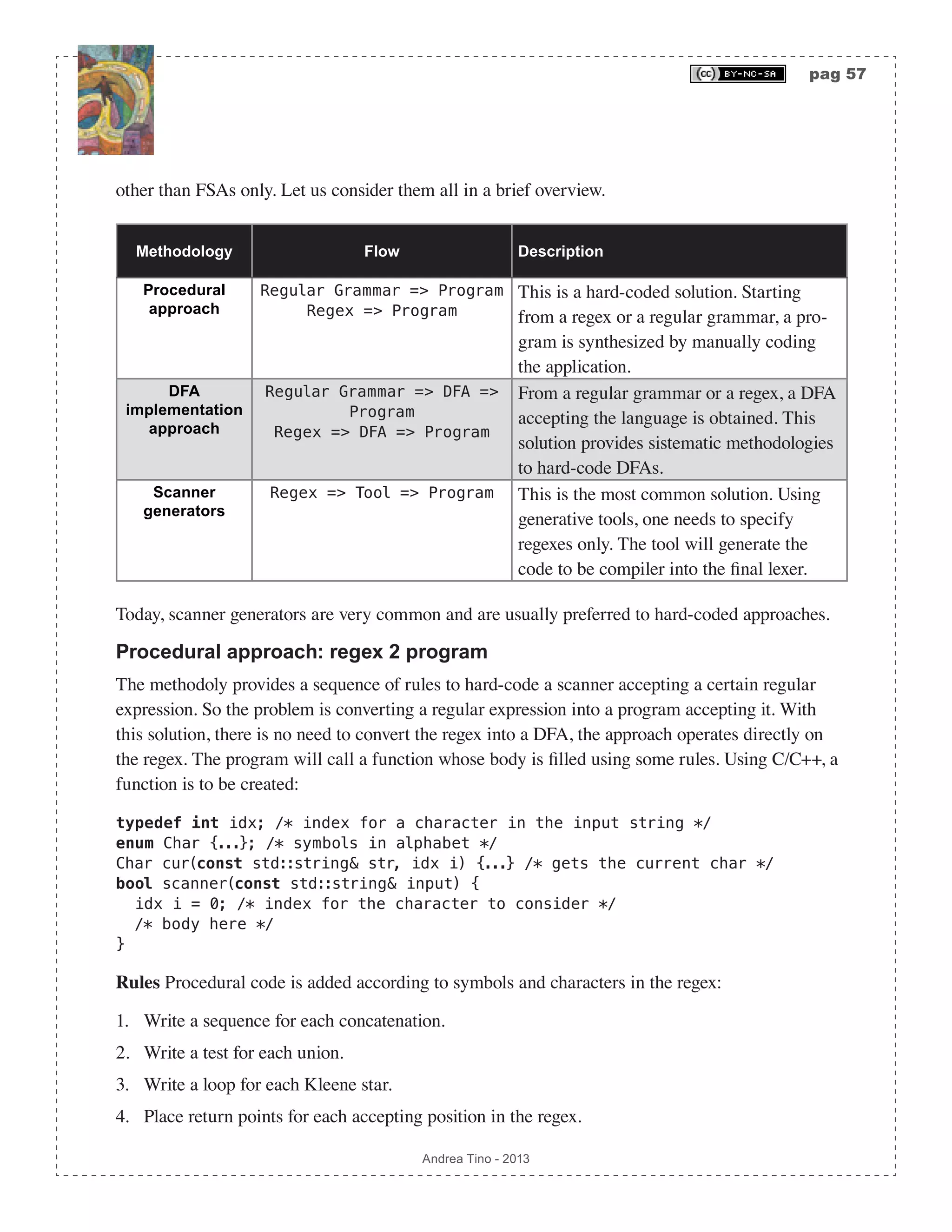 pag 57 Andrea Tino - 2013 other than FSAs only. Let us consider them all in a brief overview. Methodology Flow Description Procedural approach Regular Grammar => Program Regex => Program This is a hard-coded solution. Starting from a regex or a regular grammar, a pro- gram is synthesized by manually coding the application. DFA implementation approach Regular Grammar => DFA => Program Regex => DFA => Program From a regular grammar or a regex, a DFA accepting the language is obtained. This solution provides sistematic methodologies to hard-code DFAs. Scanner generators Regex => Tool => Program This is the most common solution. Using generative tools, one needs to specify regexes only. The tool will generate the code to be compiler into the final lexer. Today, scanner generators are very common and are usually preferred to hard-coded approaches. Procedural approach: regex 2 program The methodoly provides a sequence of rules to hard-code a scanner accepting a certain regular expression. So the problem is converting a regular expression into a program accepting it. With this solution, there is no need to convert the regex into a DFA, the approach operates directly on the regex. The program will call a function whose body is filled using some rules. Using C/C++, a function is to be created: typedef int idx; /* index for a character in the input string */ enum Char {...}; /* symbols in alphabet */ Char cur(const std::string& str, idx i) {...} /* gets the current char */ bool scanner(const std::string& input) { idx i = 0; /* index for the character to consider */ /* body here */ } Rules Procedural code is added according to symbols and characters in the regex: 1. Write a sequence for each concatenation. 2. Write a test for each union. 3. Write a loop for each Kleene star. 4. Place return points for each accepting position in the regex. 