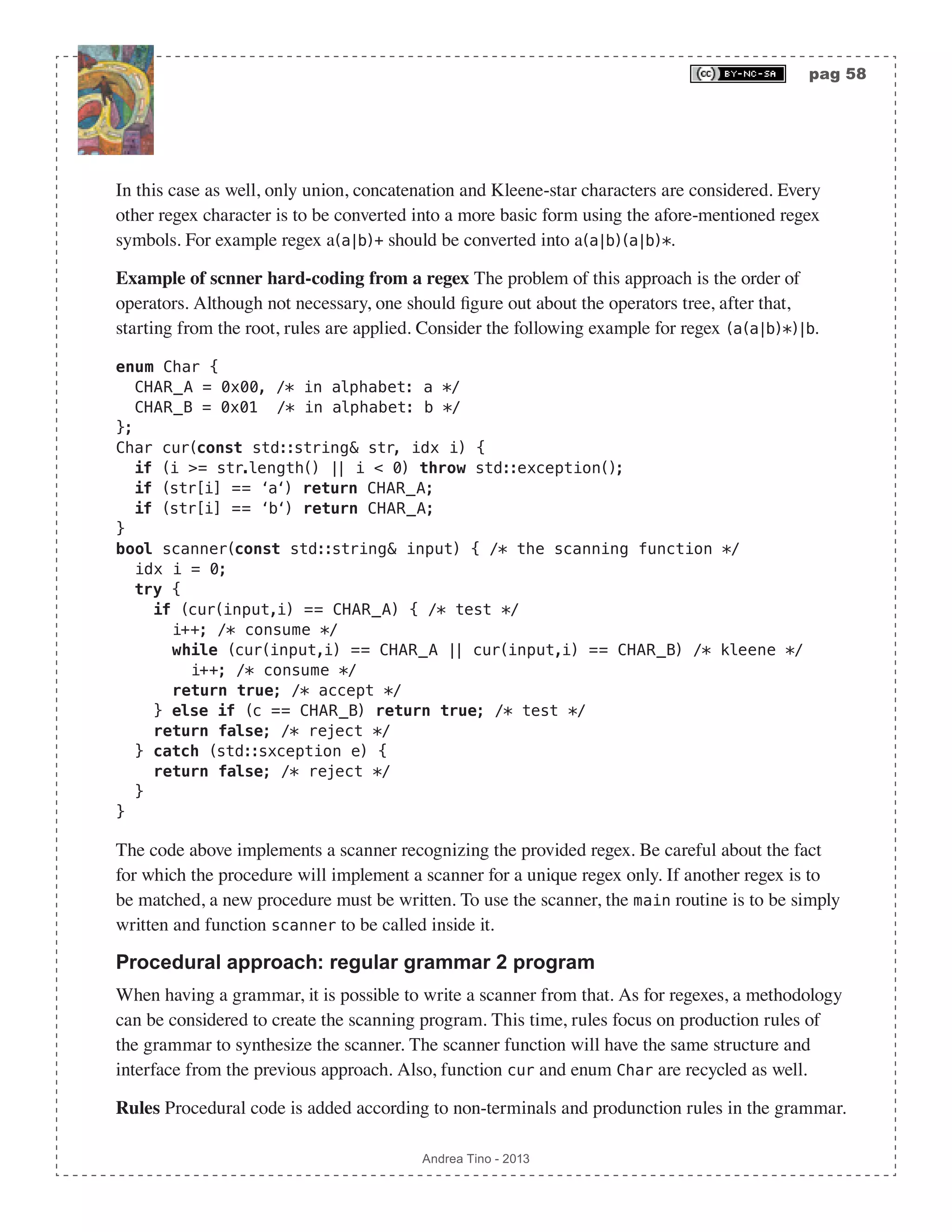pag 58 Andrea Tino - 2013 In this case as well, only union, concatenation and Kleene-star characters are considered. Every other regex character is to be converted into a more basic form using the afore-mentioned regex symbols. For example regex a(a|b)+ should be converted into a(a|b)(a|b)*. Example of scnner hard-coding from a regex The problem of this approach is the order of operators. Although not necessary, one should figure out about the operators tree, after that, starting from the root, rules are applied. Consider the following example for regex (a(a|b)*)|b. enum Char { CHAR_A = 0x00, /* in alphabet: a */ CHAR_B = 0x01 /* in alphabet: b */ }; Char cur(const std::string& str, idx i) { if (i >= str.length() || i < 0) throw std::exception(); if (str[i] == ‘a‘) return CHAR_A; if (str[i] == ‘b‘) return CHAR_A; } bool scanner(const std::string& input) { /* the scanning function */ idx i = 0; try { if (cur(input,i) == CHAR_A) { /* test */ i++; /* consume */ while (cur(input,i) == CHAR_A || cur(input,i) == CHAR_B) /* kleene */ i++; /* consume */ return true; /* accept */ } else if (c == CHAR_B) return true; /* test */ return false; /* reject */ } catch (std::sxception e) { return false; /* reject */ } } The code above implements a scanner recognizing the provided regex. Be careful about the fact for which the procedure will implement a scanner for a unique regex only. If another regex is to be matched, a new procedure must be written. To use the scanner, the main routine is to be simply written and function scanner to be called inside it. Procedural approach: regular grammar 2 program When having a grammar, it is possible to write a scanner from that. As for regexes, a methodology can be considered to create the scanning program. This time, rules focus on production rules of the grammar to synthesize the scanner. The scanner function will have the same structure and interface from the previous approach. Also, function cur and enum Char are recycled as well. Rules Procedural code is added according to non-terminals and produnction rules in the grammar. 