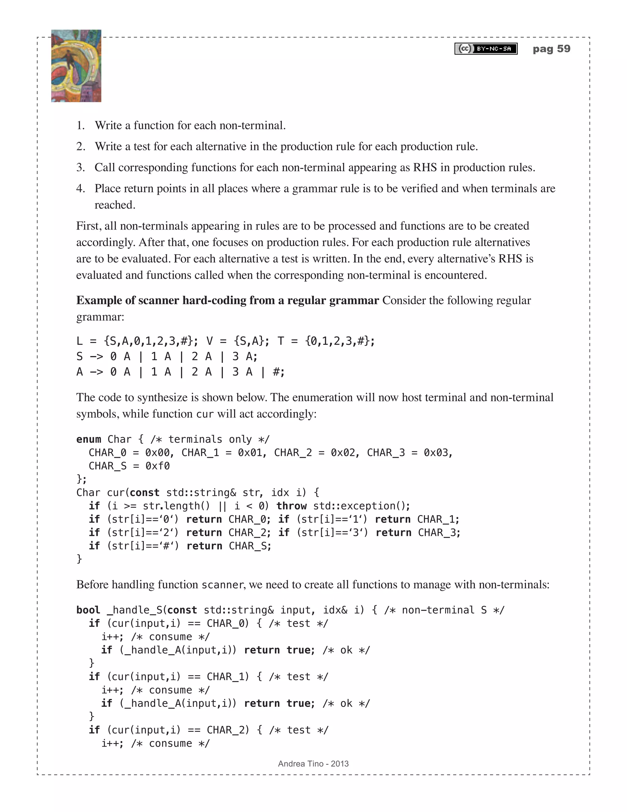 pag 59 Andrea Tino - 2013 1. Write a function for each non-terminal. 2. Write a test for each alternative in the production rule for each production rule. 3. Call corresponding functions for each non-terminal appearing as RHS in production rules. 4. Place return points in all places where a grammar rule is to be verified and when terminals are reached. First, all non-terminals appearing in rules are to be processed and functions are to be created accordingly. After that, one focuses on production rules. For each production rule alternatives are to be evaluated. For each alternative a test is written. In the end, every alternative’s RHS is evaluated and functions called when the corresponding non-terminal is encountered. Example of scanner hard-coding from a regular grammar Consider the following regular grammar: L = {S,A,0,1,2,3,#}; V = {S,A}; T = {0,1,2,3,#}; S -> 0 A | 1 A | 2 A | 3 A; A -> 0 A | 1 A | 2 A | 3 A | #; The code to synthesize is shown below. The enumeration will now host terminal and non-terminal symbols, while function cur will act accordingly: enum Char { /* terminals only */ CHAR_0 = 0x00, CHAR_1 = 0x01, CHAR_2 = 0x02, CHAR_3 = 0x03, CHAR_S = 0xf0 }; Char cur(const std::string& str, idx i) { if (i >= str.length() || i < 0) throw std::exception(); if (str[i]==‘0‘) return CHAR_0; if (str[i]==‘1‘) return CHAR_1; if (str[i]==‘2‘) return CHAR_2; if (str[i]==‘3‘) return CHAR_3; if (str[i]==‘#‘) return CHAR_S; } Before handling function scanner, we need to create all functions to manage with non-terminals: bool _handle_S(const std::string& input, idx& i) { /* non-terminal S */ if (cur(input,i) == CHAR_0) { /* test */ i++; /* consume */ if (_handle_A(input,i)) return true; /* ok */ } if (cur(input,i) == CHAR_1) { /* test */ i++; /* consume */ if (_handle_A(input,i)) return true; /* ok */ } if (cur(input,i) == CHAR_2) { /* test */ i++; /* consume */ 