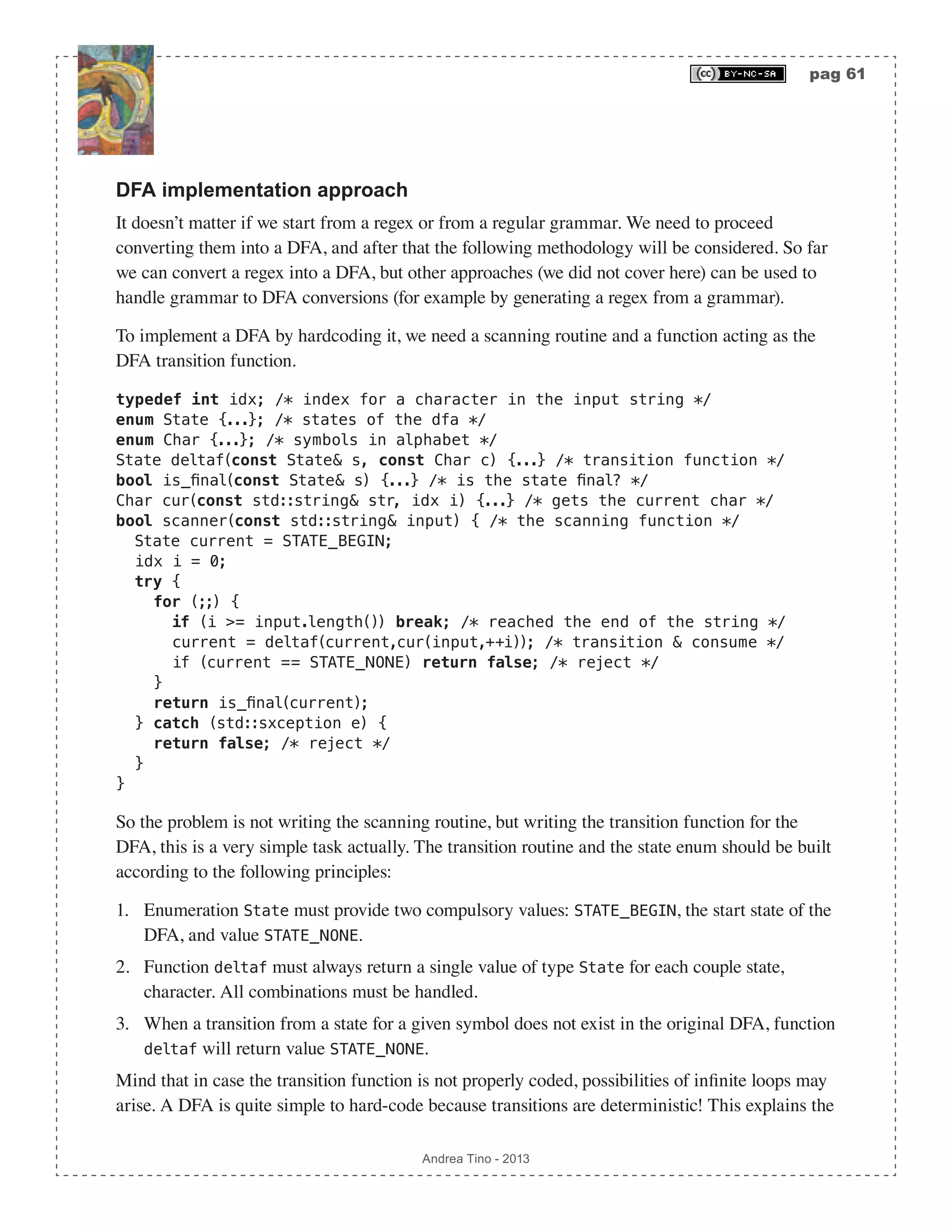 pag 61 Andrea Tino - 2013 DFA implementation approach It doesn’t matter if we start from a regex or from a regular grammar. We need to proceed converting them into a DFA, and after that the following methodology will be considered. So far we can convert a regex into a DFA, but other approaches (we did not cover here) can be used to handle grammar to DFA conversions (for example by generating a regex from a grammar). To implement a DFA by hardcoding it, we need a scanning routine and a function acting as the DFA transition function. typedef int idx; /* index for a character in the input string */ enum State {...}; /* states of the dfa */ enum Char {...}; /* symbols in alphabet */ State deltaf(const State& s, const Char c) {...} /* transition function */ bool is_final(const State& s) {...} /* is the state final? */ Char cur(const std::string& str, idx i) {...} /* gets the current char */ bool scanner(const std::string& input) { /* the scanning function */ State current = STATE_BEGIN; idx i = 0; try { for (;;) { if (i >= input.length()) break; /* reached the end of the string */ current = deltaf(current,cur(input,++i)); /* transition & consume */ if (current == STATE_NONE) return false; /* reject */ } return is_final(current); } catch (std::sxception e) { return false; /* reject */ } } So the problem is not writing the scanning routine, but writing the transition function for the DFA, this is a very simple task actually. The transition routine and the state enum should be built according to the following principles: 1. Enumeration State must provide two compulsory values: STATE_BEGIN, the start state of the DFA, and value STATE_NONE. 2. Function deltaf must always return a single value of type State for each couple state, character. All combinations must be handled. 3. When a transition from a state for a given symbol does not exist in the original DFA, function deltaf will return value STATE_NONE. Mind that in case the transition function is not properly coded, possibilities of infinite loops may arise. A DFA is quite simple to hard-code because transitions are deterministic! This explains the 