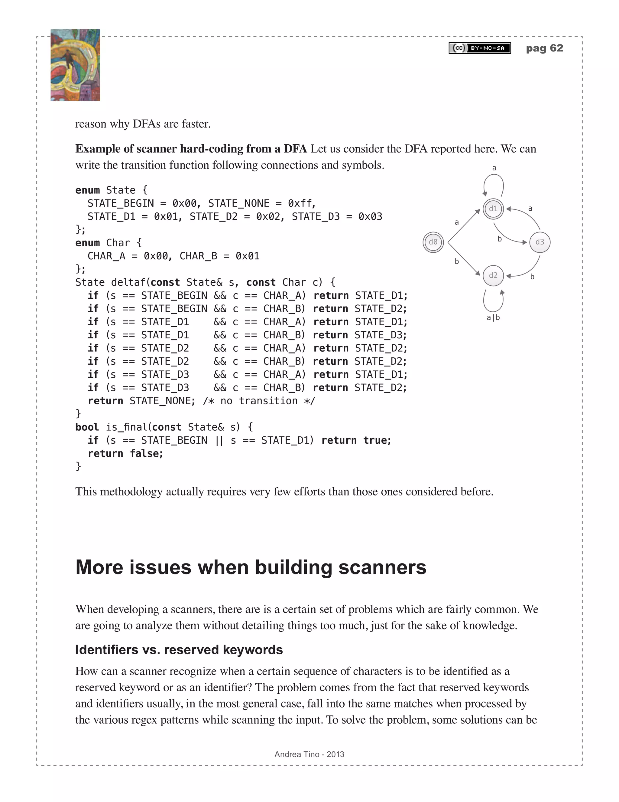 pag 62 Andrea Tino - 2013 reason why DFAs are faster. Example of scanner hard-coding from a DFA Let us consider the DFA reported here. We can write the transition function following connections and symbols. enum State { STATE_BEGIN = 0x00, STATE_NONE = 0xff, STATE_D1 = 0x01, STATE_D2 = 0x02, STATE_D3 = 0x03 }; enum Char { CHAR_A = 0x00, CHAR_B = 0x01 }; State deltaf(const State& s, const Char c) { if (s == STATE_BEGIN && c == CHAR_A) return STATE_D1; if (s == STATE_BEGIN && c == CHAR_B) return STATE_D2; if (s == STATE_D1 && c == CHAR_A) return STATE_D1; if (s == STATE_D1 && c == CHAR_B) return STATE_D3; if (s == STATE_D2 && c == CHAR_A) return STATE_D2; if (s == STATE_D2 && c == CHAR_B) return STATE_D2; if (s == STATE_D3 && c == CHAR_A) return STATE_D1; if (s == STATE_D3 && c == CHAR_B) return STATE_D2; return STATE_NONE; /* no transition */ } bool is_final(const State& s) { if (s == STATE_BEGIN || s == STATE_D1) return true; return false; } This methodology actually requires very few efforts than those ones considered before. More issues when building scanners When developing a scanners, there are is a certain set of problems which are fairly common. We are going to analyze them without detailing things too much, just for the sake of knowledge. Identifiers vs. reserved keywords How can a scanner recognize when a certain sequence of characters is to be identified as a reserved keyword or as an identifier? The problem comes from the fact that reserved keywords and identifiers usually, in the most general case, fall into the same matches when processed by the various regex patterns while scanning the input. To solve the problem, some solutions can be d2 a d0 b a a b d3 d1 b a|b 