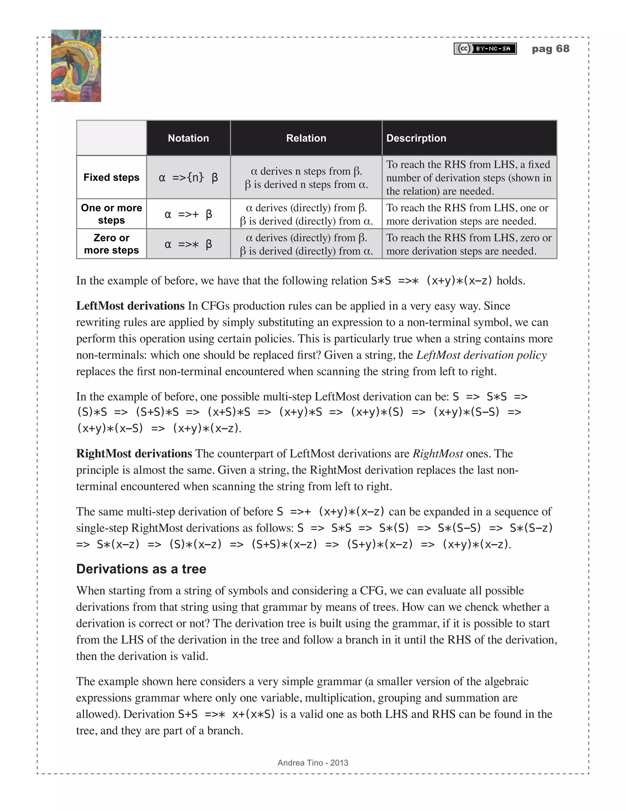 pag 68 Andrea Tino - 2013 Notation Relation Descrirption Fixed steps α =>{n} β α derives n steps from β. β is derived n steps from α. To reach the RHS from LHS, a fixed number of derivation steps (shown in the relation) are needed. One or more steps α =>+ β α derives (directly) from β. β is derived (directly) from α. To reach the RHS from LHS, one or more derivation steps are needed. Zero or more steps α =>* β α derives (directly) from β. β is derived (directly) from α. To reach the RHS from LHS, zero or more derivation steps are needed. In the example of before, we have that the following relation S*S =>* (x+y)*(x-z) holds. LeftMost derivations In CFGs production rules can be applied in a very easy way. Since rewriting rules are applied by simply substituting an expression to a non-terminal symbol, we can perform this operation using certain policies. This is particularly true when a string contains more non-terminals: which one should be replaced first? Given a string, the LeftMost derivation policy replaces the first non-terminal encountered when scanning the string from left to right. In the example of before, one possible multi-step LeftMost derivation can be: S => S*S => (S)*S => (S+S)*S => (x+S)*S => (x+y)*S => (x+y)*(S) => (x+y)*(S-S) => (x+y)*(x-S) => (x+y)*(x-z). RightMost derivations The counterpart of LeftMost derivations are RightMost ones. The principle is almost the same. Given a string, the RightMost derivation replaces the last non- terminal encountered when scanning the string from left to right. The same multi-step derivation of before S =>+ (x+y)*(x-z) can be expanded in a sequence of single-step RightMost derivations as follows: S => S*S => S*(S) => S*(S-S) => S*(S-z) => S*(x-z) => (S)*(x-z) => (S+S)*(x-z) => (S+y)*(x-z) => (x+y)*(x-z). Derivations as a tree When starting from a string of symbols and considering a CFG, we can evaluate all possible derivations from that string using that grammar by means of trees. How can we chenck whether a derivation is correct or not? The derivation tree is built using the grammar, if it is possible to start from the LHS of the derivation in the tree and follow a branch in it until the RHS of the derivation, then the derivation is valid. The example shown here considers a very simple grammar (a smaller version of the algebraic expressions grammar where only one variable, multiplication, grouping and summation are allowed). Derivation S+S =>* x+(x*S) is a valid one as both LHS and RHS can be found in the tree, and they are part of a branch. 