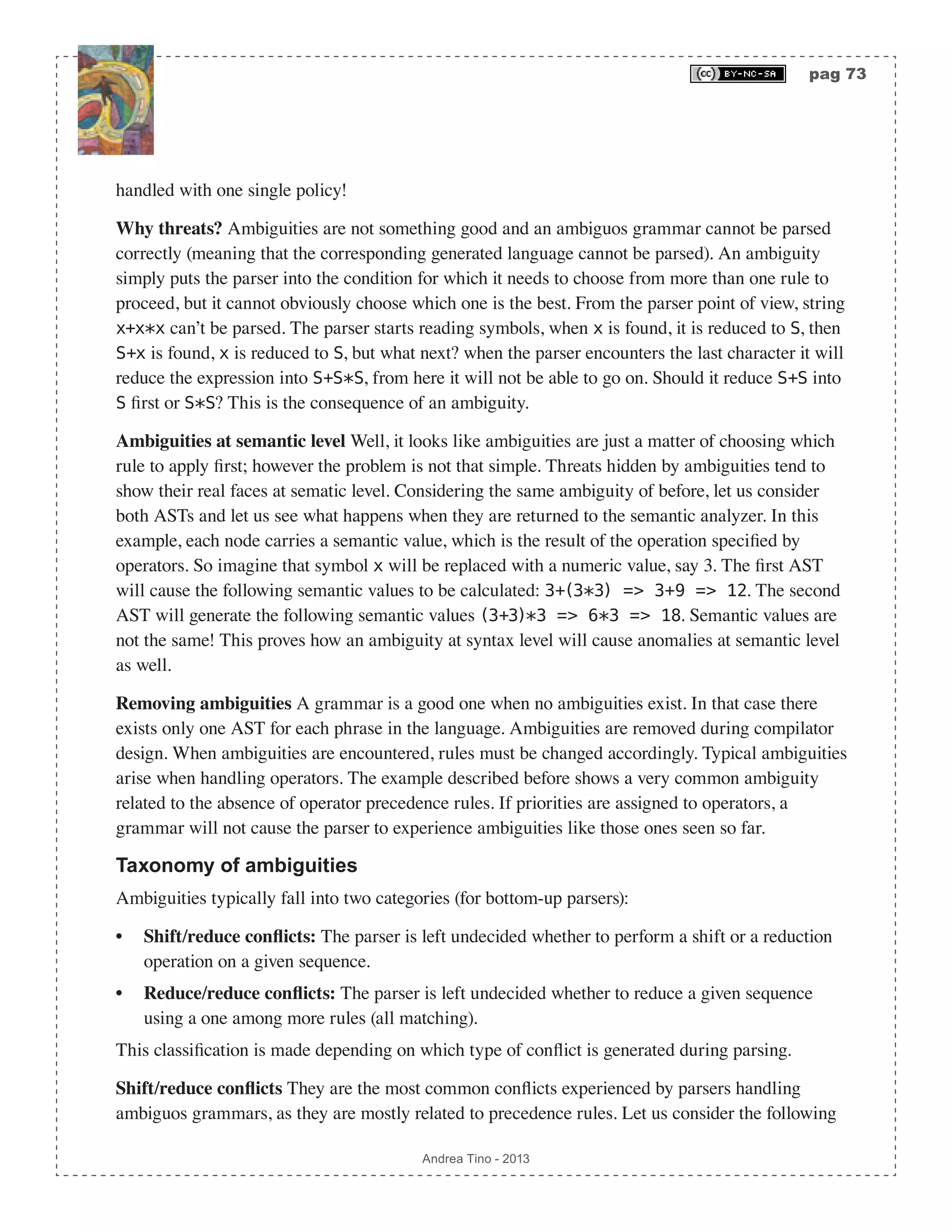 pag 73 Andrea Tino - 2013 handled with one single policy! Why threats? Ambiguities are not something good and an ambiguos grammar cannot be parsed correctly (meaning that the corresponding generated language cannot be parsed). An ambiguity simply puts the parser into the condition for which it needs to choose from more than one rule to proceed, but it cannot obviously choose which one is the best. From the parser point of view, string x+x*x can’t be parsed. The parser starts reading symbols, when x is found, it is reduced to S, then S+x is found, x is reduced to S, but what next? when the parser encounters the last character it will reduce the expression into S+S*S, from here it will not be able to go on. Should it reduce S+S into S first or S*S? This is the consequence of an ambiguity. Ambiguities at semantic level Well, it looks like ambiguities are just a matter of choosing which rule to apply first; however the problem is not that simple. Threats hidden by ambiguities tend to show their real faces at sematic level. Considering the same ambiguity of before, let us consider both ASTs and let us see what happens when they are returned to the semantic analyzer. In this example, each node carries a semantic value, which is the result of the operation specified by operators. So imagine that symbol x will be replaced with a numeric value, say 3. The first AST will cause the following semantic values to be calculated: 3+(3*3) => 3+9 => 12. The second AST will generate the following semantic values (3+3)*3 => 6*3 => 18. Semantic values are not the same! This proves how an ambiguity at syntax level will cause anomalies at semantic level as well. Removing ambiguities A grammar is a good one when no ambiguities exist. In that case there exists only one AST for each phrase in the language. Ambiguities are removed during compilator design. When ambiguities are encountered, rules must be changed accordingly. Typical ambiguities arise when handling operators. The example described before shows a very common ambiguity related to the absence of operator precedence rules. If priorities are assigned to operators, a grammar will not cause the parser to experience ambiguities like those ones seen so far. Taxonomy of ambiguities Ambiguities typically fall into two categories (for bottom-up parsers): • Shift/reduce conflicts: The parser is left undecided whether to perform a shift or a reduction operation on a given sequence. • Reduce/reduce conflicts: The parser is left undecided whether to reduce a given sequence using a one among more rules (all matching). This classification is made depending on which type of conflict is generated during parsing. Shift/reduce conflicts They are the most common conflicts experienced by parsers handling ambiguos grammars, as they are mostly related to precedence rules. Let us consider the following 