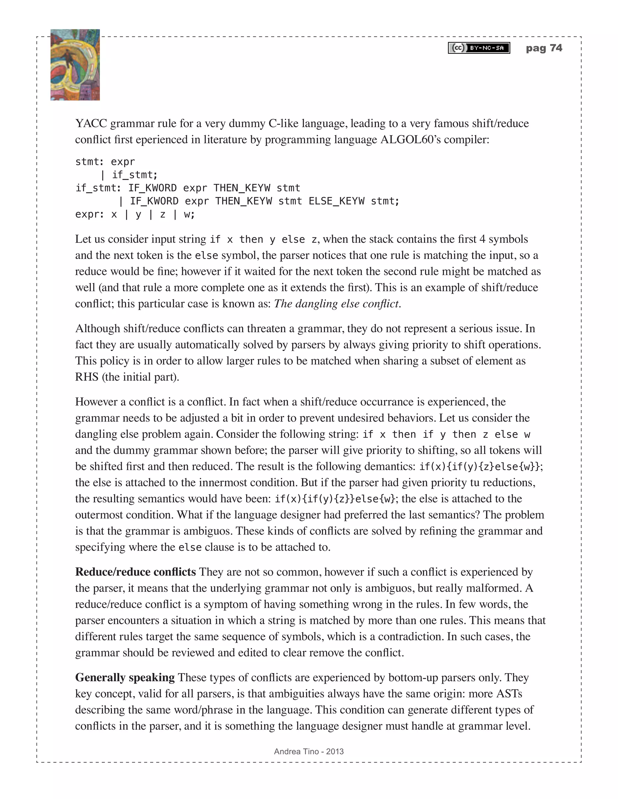 pag 74 Andrea Tino - 2013 YACC grammar rule for a very dummy C-like language, leading to a very famous shift/reduce conflict first eperienced in literature by programming language ALGOL60’s compiler: stmt: expr | if_stmt; if_stmt: IF_KWORD expr THEN_KEYW stmt | IF_KWORD expr THEN_KEYW stmt ELSE_KEYW stmt; expr: x | y | z | w; Let us consider input string if x then y else z, when the stack contains the first 4 symbols and the next token is the else symbol, the parser notices that one rule is matching the input, so a reduce would be fine; however if it waited for the next token the second rule might be matched as well (and that rule a more complete one as it extends the first). This is an example of shift/reduce conflict; this particular case is known as: The dangling else conflict. Although shift/reduce conflicts can threaten a grammar, they do not represent a serious issue. In fact they are usually automatically solved by parsers by always giving priority to shift operations. This policy is in order to allow larger rules to be matched when sharing a subset of element as RHS (the initial part). However a conflict is a conflict. In fact when a shift/reduce occurrance is experienced, the grammar needs to be adjusted a bit in order to prevent undesired behaviors. Let us consider the dangling else problem again. Consider the following string: if x then if y then z else w and the dummy grammar shown before; the parser will give priority to shifting, so all tokens will be shifted first and then reduced. The result is the following demantics: if(x){if(y){z}else{w}}; the else is attached to the innermost condition. But if the parser had given priority tu reductions, the resulting semantics would have been: if(x){if(y){z}}else{w}; the else is attached to the outermost condition. What if the language designer had preferred the last semantics? The problem is that the grammar is ambiguos. These kinds of conflicts are solved by refining the grammar and specifying where the else clause is to be attached to. Reduce/reduce conflicts They are not so common, however if such a conflict is experienced by the parser, it means that the underlying grammar not only is ambiguos, but really malformed. A reduce/reduce conflict is a symptom of having something wrong in the rules. In few words, the parser encounters a situation in which a string is matched by more than one rules. This means that different rules target the same sequence of symbols, which is a contradiction. In such cases, the grammar should be reviewed and edited to clear remove the conflict. Generally speaking These types of conflicts are experienced by bottom-up parsers only. They key concept, valid for all parsers, is that ambiguities always have the same origin: more ASTs describing the same word/phrase in the language. This condition can generate different types of conflicts in the parser, and it is something the language designer must handle at grammar level. 