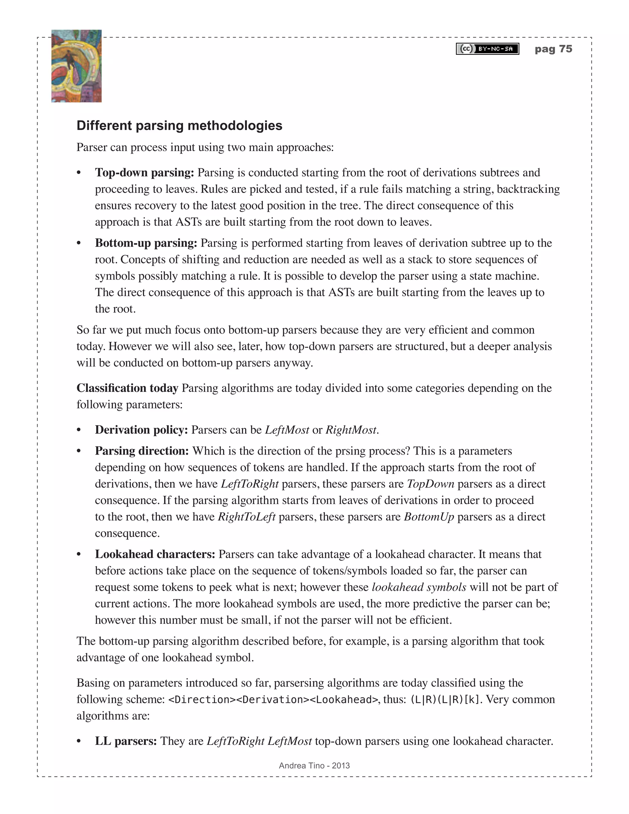 pag 75 Andrea Tino - 2013 Different parsing methodologies Parser can process input using two main approaches: • Top-down parsing: Parsing is conducted starting from the root of derivations subtrees and proceeding to leaves. Rules are picked and tested, if a rule fails matching a string, backtracking ensures recovery to the latest good position in the tree. The direct consequence of this approach is that ASTs are built starting from the root down to leaves. • Bottom-up parsing: Parsing is performed starting from leaves of derivation subtree up to the root. Concepts of shifting and reduction are needed as well as a stack to store sequences of symbols possibly matching a rule. It is possible to develop the parser using a state machine. The direct consequence of this approach is that ASTs are built starting from the leaves up to the root. So far we put much focus onto bottom-up parsers because they are very efficient and common today. However we will also see, later, how top-down parsers are structured, but a deeper analysis will be conducted on bottom-up parsers anyway. Classification today Parsing algorithms are today divided into some categories depending on the following parameters: • Derivation policy: Parsers can be LeftMost or RightMost. • Parsing direction: Which is the direction of the prsing process? This is a parameters depending on how sequences of tokens are handled. If the approach starts from the root of derivations, then we have LeftToRight parsers, these parsers are TopDown parsers as a direct consequence. If the parsing algorithm starts from leaves of derivations in order to proceed to the root, then we have RightToLeft parsers, these parsers are BottomUp parsers as a direct consequence. • Lookahead characters: Parsers can take advantage of a lookahead character. It means that before actions take place on the sequence of tokens/symbols loaded so far, the parser can request some tokens to peek what is next; however these lookahead symbols will not be part of current actions. The more lookahead symbols are used, the more predictive the parser can be; however this number must be small, if not the parser will not be efficient. The bottom-up parsing algorithm described before, for example, is a parsing algorithm that took advantage of one lookahead symbol. Basing on parameters introduced so far, parsersing algorithms are today classified using the following scheme: <Direction><Derivation><Lookahead>, thus: (L|R)(L|R)[k]. Very common algorithms are: • LL parsers: They are LeftToRight LeftMost top-down parsers using one lookahead character. 