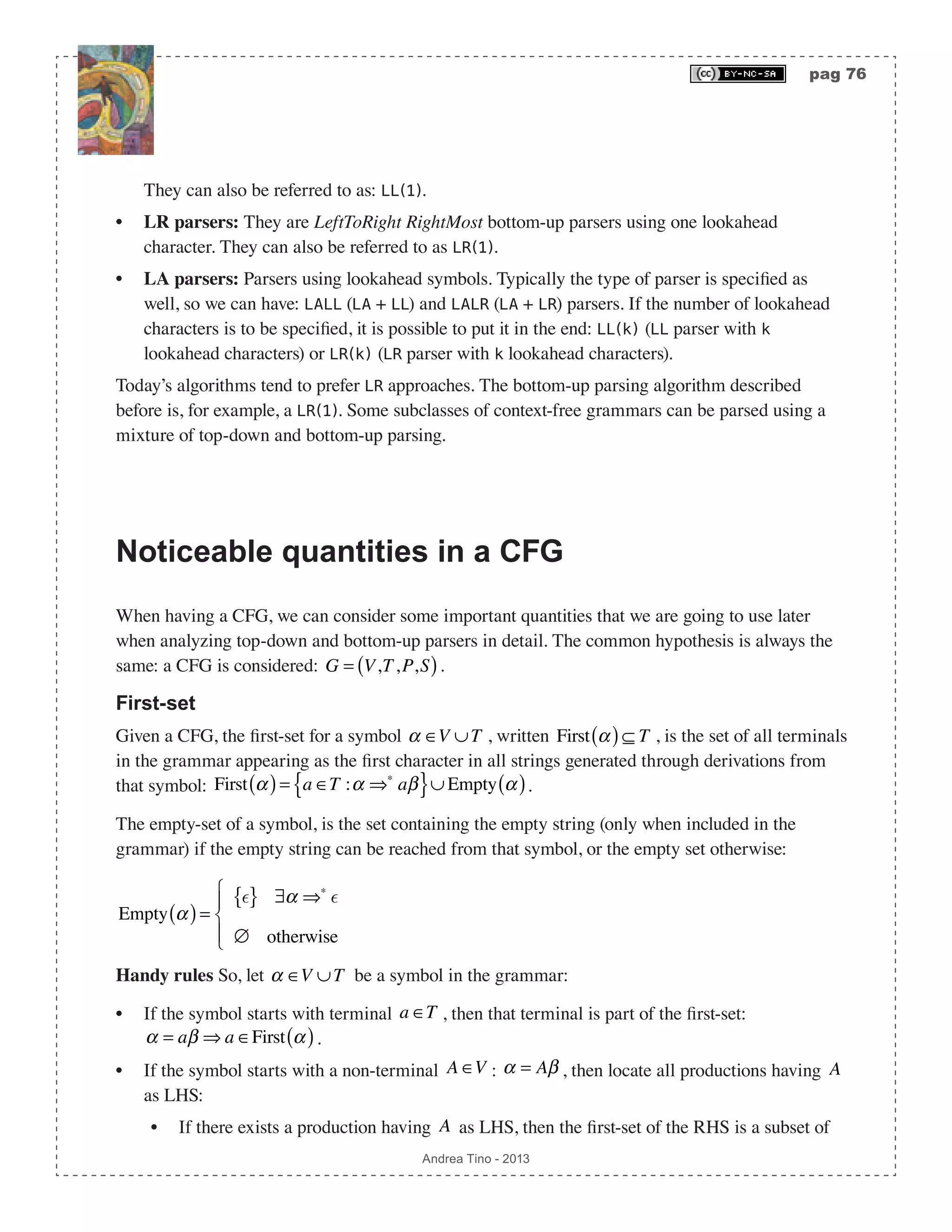 pag 76 Andrea Tino - 2013 They can also be referred to as: LL(1). • LR parsers: They are LeftToRight RightMost bottom-up parsers using one lookahead character. They can also be referred to as LR(1). • LA parsers: Parsers using lookahead symbols. Typically the type of parser is specified as well, so we can have: LALL (LA + LL) and LALR (LA + LR) parsers. If the number of lookahead characters is to be specified, it is possible to put it in the end: LL(k) (LL parser with k lookahead characters) or LR(k) (LR parser with k lookahead characters). Today’s algorithms tend to prefer LR approaches. The bottom-up parsing algorithm described before is, for example, a LR(1). Some subclasses of context-free grammars can be parsed using a mixture of top-down and bottom-up parsing. Noticeable quantities in a CFG When having a CFG, we can consider some important quantities that we are going to use later when analyzing top-down and bottom-up parsers in detail. The common hypothesis is always the same: a CFG is considered: G = V,T,P,S( ). First-set Given a CFG, the first-set for a symbol α ∈V ∪T , written First α( )⊆ T , is the set of all terminals in the grammar appearing as the first character in all strings generated through derivations from that symbol: First α( )= a ∈T :α ⇒∗ aβ{ }∪ Empty α( ). The empty-set of a symbol, is the set containing the empty string (only when included in the grammar) if the empty string can be reached from that symbol, or the empty set otherwise: Empty α( )= { } ∃α ⇒∗  ∅ otherwise ⎧ ⎨ ⎪ ⎩⎪ Handy rules So, let α ∈V ∪T be a symbol in the grammar: • If the symbol starts with terminal a ∈T , then that terminal is part of the first-set: α = aβ ⇒ a ∈First α( ). • If the symbol starts with a non-terminal A ∈V : α = Aβ , then locate all productions having A as LHS: • If there exists a production having A as LHS, then the first-set of the RHS is a subset of 