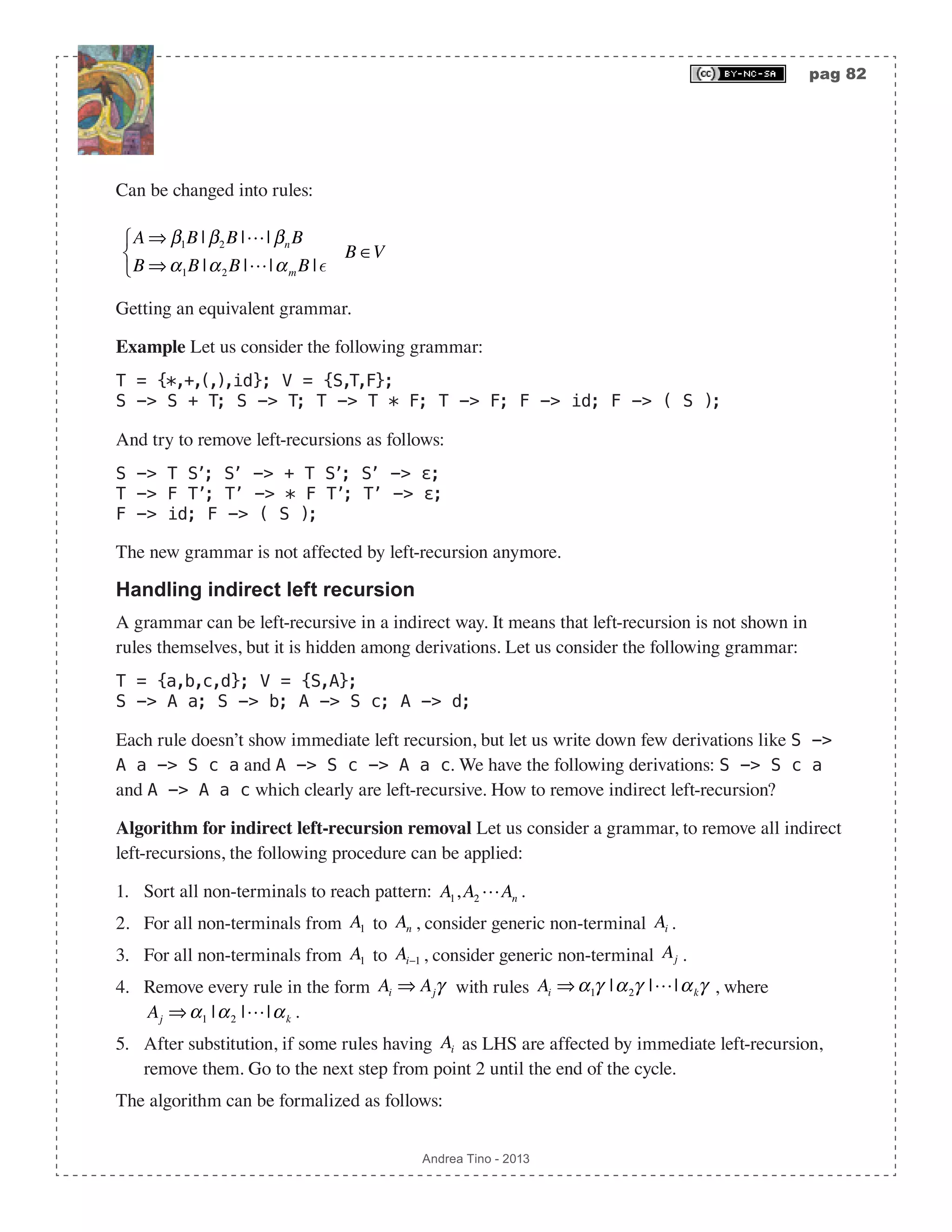 pag 82 Andrea Tino - 2013 Can be changed into rules: A ⇒ β1B | β2B || βnB B ⇒α1B |α2B ||αm B | ⎧ ⎨ ⎩ B ∈V Getting an equivalent grammar. Example Let us consider the following grammar: T = {*,+,(,),id}; V = {S,T,F}; S -> S + T; S -> T; T -> T * F; T -> F; F -> id; F -> ( S ); And try to remove left-recursions as follows: S -> T S’; S’ -> + T S’; S’ -> ε; T -> F T’; T’ -> * F T’; T’ -> ε; F -> id; F -> ( S ); The new grammar is not affected by left-recursion anymore. Handling indirect left recursion A grammar can be left-recursive in a indirect way. It means that left-recursion is not shown in rules themselves, but it is hidden among derivations. Let us consider the following grammar: T = {a,b,c,d}; V = {S,A}; S -> A a; S -> b; A -> S c; A -> d; Each rule doesn’t show immediate left recursion, but let us write down few derivations like S -> A a -> S c a and A -> S c -> A a c. We have the following derivations: S -> S c a and A -> A a c which clearly are left-recursive. How to remove indirect left-recursion? Algorithm for indirect left-recursion removal Let us consider a grammar, to remove all indirect left-recursions, the following procedure can be applied: 1. Sort all non-terminals to reach pattern: A1,A2 An . 2. For all non-terminals from A1 to An , consider generic non-terminal Ai . 3. For all non-terminals from A1 to Ai−1 , consider generic non-terminal Aj . 4. Remove every rule in the form Ai ⇒ Ajγ with rules Ai ⇒α1γ |α2γ ||αkγ , where Aj ⇒α1 |α2 ||αk . 5. After substitution, if some rules having Ai as LHS are affected by immediate left-recursion, remove them. Go to the next step from point 2 until the end of the cycle. The algorithm can be formalized as follows: 