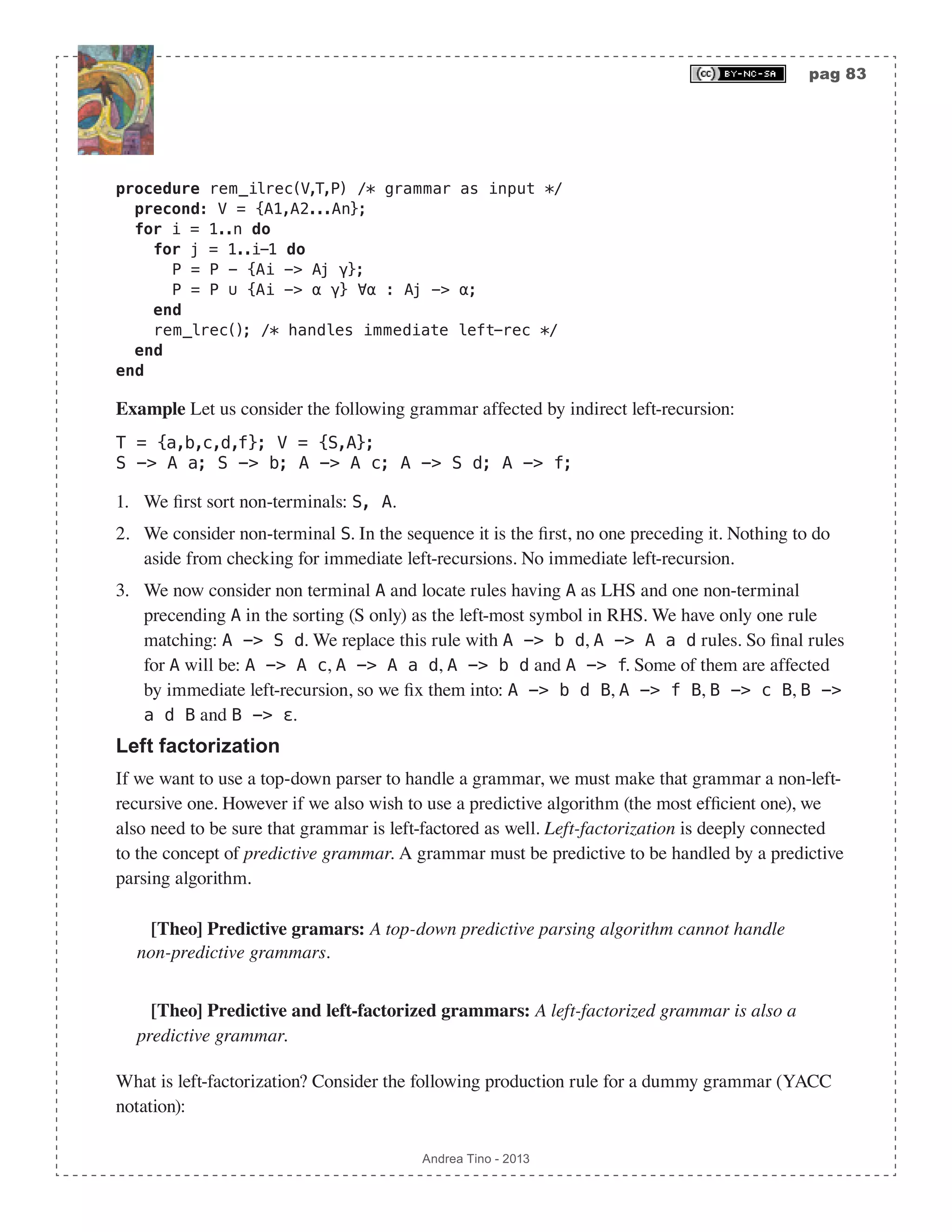 pag 83 Andrea Tino - 2013 procedure rem_ilrec(V,T,P) /* grammar as input */ precond: V = {A1,A2...An}; for i = 1..n do for j = 1..i-1 do P = P - {Ai -> Aj γ}; P = P ∪ {Ai -> α γ} ∀α : Aj -> α; end rem_lrec(); /* handles immediate left-rec */ end end Example Let us consider the following grammar affected by indirect left-recursion: T = {a,b,c,d,f}; V = {S,A}; S -> A a; S -> b; A -> A c; A -> S d; A -> f; 1. We first sort non-terminals: S, A. 2. We consider non-terminal S. In the sequence it is the first, no one preceding it. Nothing to do aside from checking for immediate left-recursions. No immediate left-recursion. 3. We now consider non terminal A and locate rules having A as LHS and one non-terminal precending A in the sorting (S only) as the left-most symbol in RHS. We have only one rule matching: A -> S d. We replace this rule with A -> b d, A -> A a d rules. So final rules for A will be: A -> A c, A -> A a d, A -> b d and A -> f. Some of them are affected by immediate left-recursion, so we fix them into: A -> b d B, A -> f B, B -> c B, B -> a d B and B -> ε. Left factorization If we want to use a top-down parser to handle a grammar, we must make that grammar a non-left- recursive one. However if we also wish to use a predictive algorithm (the most efficient one), we also need to be sure that grammar is left-factored as well. Left-factorization is deeply connected to the concept of predictive grammar. A grammar must be predictive to be handled by a predictive parsing algorithm. [Theo] Predictive gramars: A top-down predictive parsing algorithm cannot handle non-predictive grammars. [Theo] Predictive and left-factorized grammars: A left-factorized grammar is also a predictive grammar. What is left-factorization? Consider the following production rule for a dummy grammar (YACC notation): 
