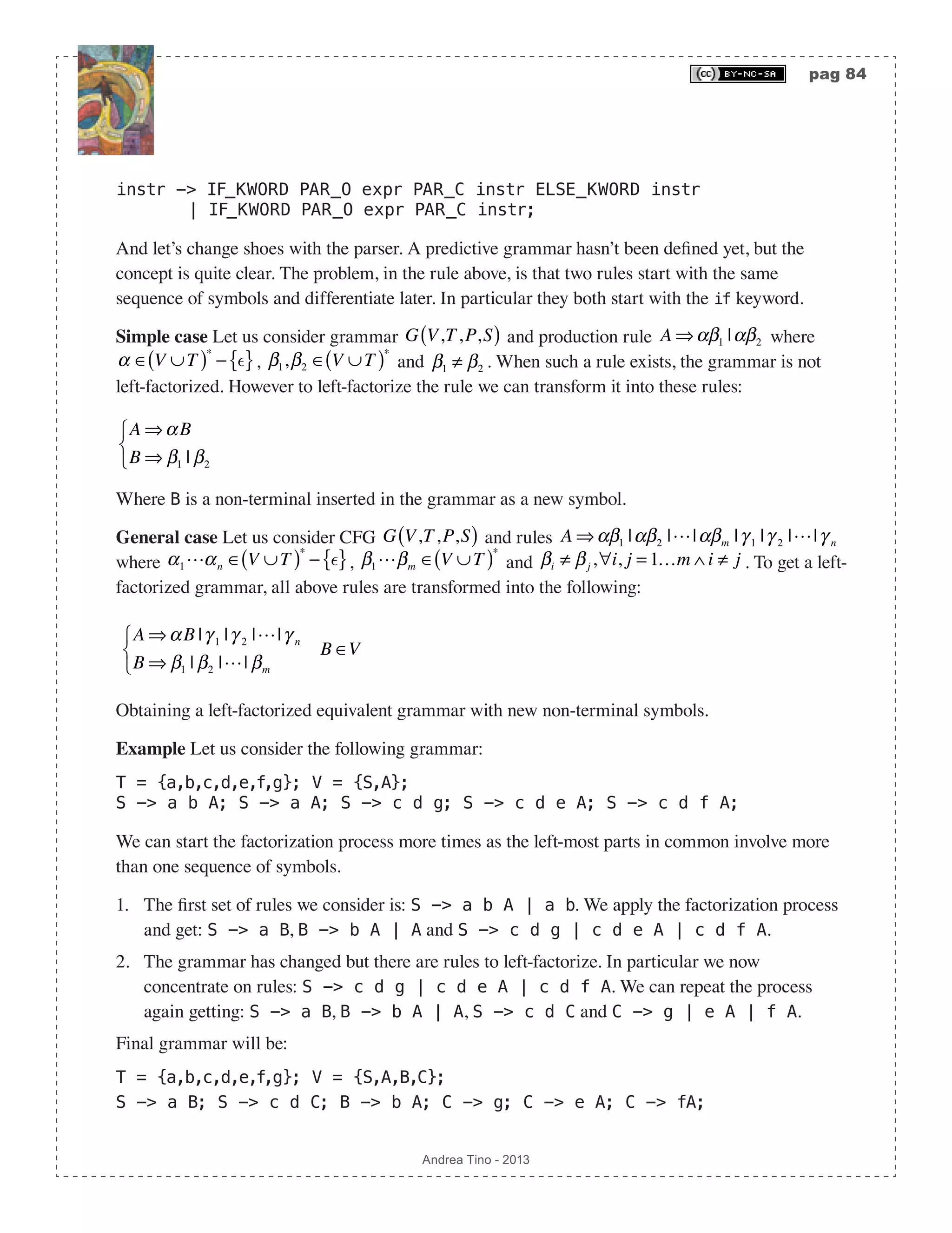 pag 84 Andrea Tino - 2013 instr -> IF_KWORD PAR_O expr PAR_C instr ELSE_KWORD instr | IF_KWORD PAR_O expr PAR_C instr; And let’s change shoes with the parser. A predictive grammar hasn’t been defined yet, but the concept is quite clear. The problem, in the rule above, is that two rules start with the same sequence of symbols and differentiate later. In particular they both start with the if keyword. Simple case Let us consider grammar G V,T,P,S( ) and production rule A ⇒αβ1 |αβ2 where α ∈ V ∪T( )∗ − { }, β1,β2 ∈ V ∪T( )∗ and β1 ≠ β2 . When such a rule exists, the grammar is not left-factorized. However to left-factorize the rule we can transform it into these rules: A ⇒αB B ⇒ β1 | β2 ⎧ ⎨ ⎩ Where B is a non-terminal inserted in the grammar as a new symbol. General case Let us consider CFG G V,T,P,S( ) and rules A ⇒αβ1 |αβ2 ||αβm |γ 1 |γ 2 ||γ n where α1αn ∈ V ∪T( )∗ − { }, β1βm ∈ V ∪T( )∗ and βi ≠ βj ,∀i, j = 1…m ∧ i ≠ j . To get a left- factorized grammar, all above rules are transformed into the following: A ⇒αB |γ 1 |γ 2 ||γ n B ⇒ β1 | β2 || βm ⎧ ⎨ ⎩ B ∈V Obtaining a left-factorized equivalent grammar with new non-terminal symbols. Example Let us consider the following grammar: T = {a,b,c,d,e,f,g}; V = {S,A}; S -> a b A; S -> a A; S -> c d g; S -> c d e A; S -> c d f A; We can start the factorization process more times as the left-most parts in common involve more than one sequence of symbols. 1. The first set of rules we consider is: S -> a b A | a b. We apply the factorization process and get: S -> a B, B -> b A | A and S -> c d g | c d e A | c d f A. 2. The grammar has changed but there are rules to left-factorize. In particular we now concentrate on rules: S -> c d g | c d e A | c d f A. We can repeat the process again getting: S -> a B, B -> b A | A, S -> c d C and C -> g | e A | f A. Final grammar will be: T = {a,b,c,d,e,f,g}; V = {S,A,B,C}; S -> a B; S -> c d C; B -> b A; C -> g; C -> e A; C -> fA; 