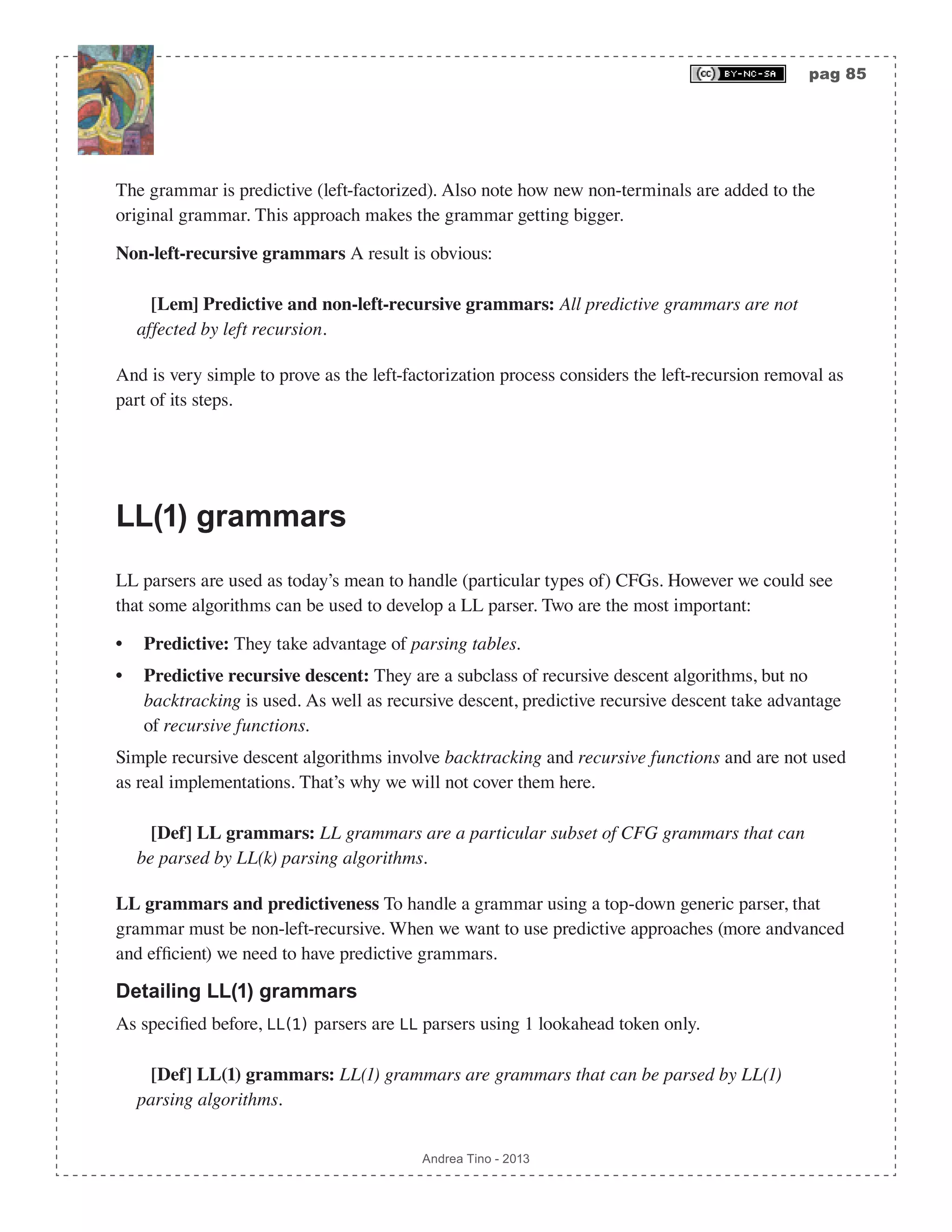 pag 85 Andrea Tino - 2013 The grammar is predictive (left-factorized). Also note how new non-terminals are added to the original grammar. This approach makes the grammar getting bigger. Non-left-recursive grammars A result is obvious: [Lem] Predictive and non-left-recursive grammars: All predictive grammars are not affected by left recursion. And is very simple to prove as the left-factorization process considers the left-recursion removal as part of its steps. LL(1) grammars LL parsers are used as today’s mean to handle (particular types of) CFGs. However we could see that some algorithms can be used to develop a LL parser. Two are the most important: • Predictive: They take advantage of parsing tables. • Predictive recursive descent: They are a subclass of recursive descent algorithms, but no backtracking is used. As well as recursive descent, predictive recursive descent take advantage of recursive functions. Simple recursive descent algorithms involve backtracking and recursive functions and are not used as real implementations. That’s why we will not cover them here. [Def] LL grammars: LL grammars are a particular subset of CFG grammars that can be parsed by LL(k) parsing algorithms. LL grammars and predictiveness To handle a grammar using a top-down generic parser, that grammar must be non-left-recursive. When we want to use predictive approaches (more andvanced and efficient) we need to have predictive grammars. Detailing LL(1) grammars As specified before, LL(1) parsers are LL parsers using 1 lookahead token only. [Def] LL(1) grammars: LL(1) grammars are grammars that can be parsed by LL(1) parsing algorithms. 