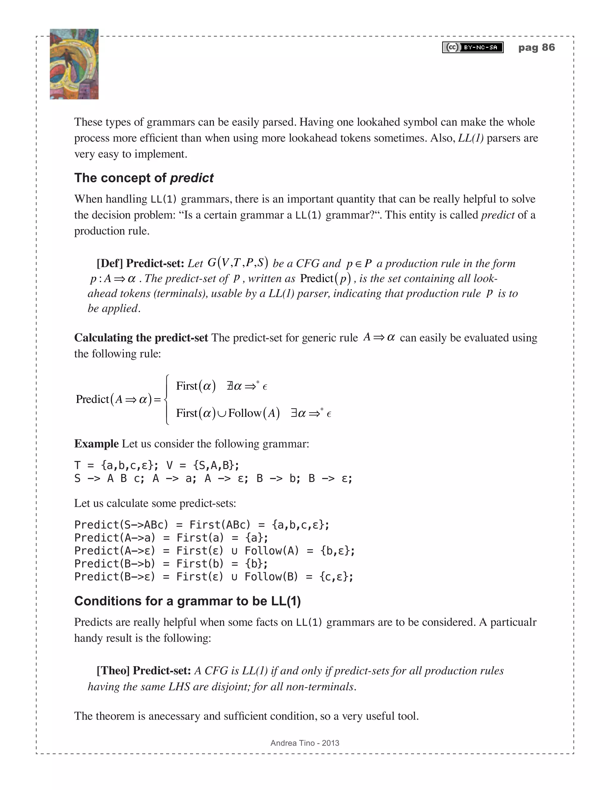 pag 86 Andrea Tino - 2013 These types of grammars can be easily parsed. Having one lookahed symbol can make the whole process more efficient than when using more lookahead tokens sometimes. Also, LL(1) parsers are very easy to implement. The concept of predict When handling LL(1) grammars, there is an important quantity that can be really helpful to solve the decision problem: “Is a certain grammar a LL(1) grammar?“. This entity is called predict of a production rule. [Def] Predict-set: Let G V,T,P,S( ) be a CFG and p ∈P a production rule in the form p : A ⇒α . The predict-set of p , written as Predict p( ), is the set containing all look- ahead tokens (terminals), usable by a LL(1) parser, indicating that production rule p is to be applied. Calculating the predict-set The predict-set for generic rule A ⇒α can easily be evaluated using the following rule: Predict A ⇒α( )= First α( ) /∃α ⇒∗  First α( )∪ Follow A( ) ∃α ⇒∗  ⎧ ⎨ ⎪ ⎩ ⎪ Example Let us consider the following grammar: T = {a,b,c,ε}; V = {S,A,B}; S -> A B c; A -> a; A -> ε; B -> b; B -> ε; Let us calculate some predict-sets: Predict(S->ABc) = First(ABc) = {a,b,c,ε}; Predict(A->a) = First(a) = {a}; Predict(A->ε) = First(ε) ∪ Follow(A) = {b,ε}; Predict(B->b) = First(b) = {b}; Predict(B->ε) = First(ε) ∪ Follow(B) = {c,ε}; Conditions for a grammar to be LL(1) Predicts are really helpful when some facts on LL(1) grammars are to be considered. A particualr handy result is the following: [Theo] Predict-set: A CFG is LL(1) if and only if predict-sets for all production rules having the same LHS are disjoint; for all non-terminals. The theorem is anecessary and sufficient condition, so a very useful tool. 