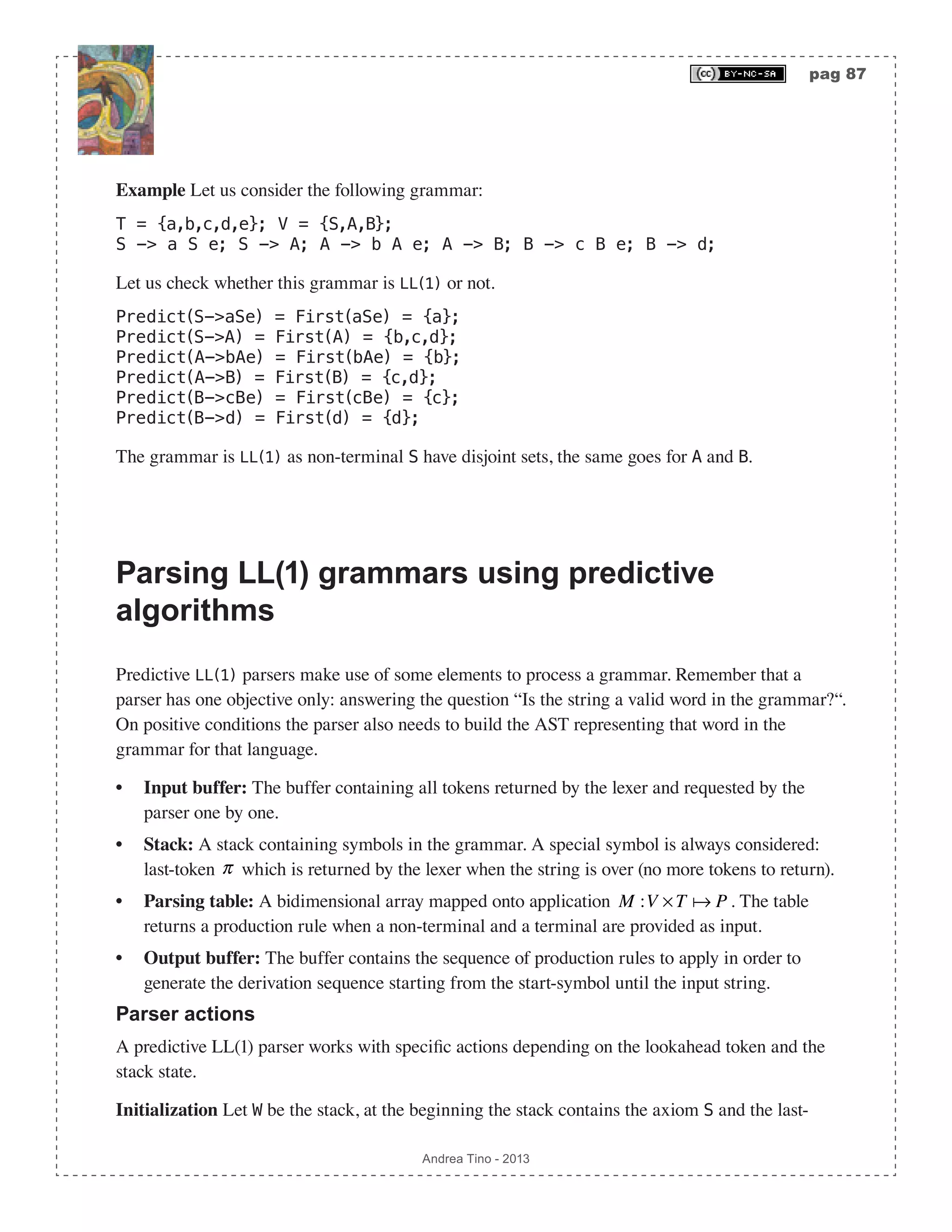 pag 87 Andrea Tino - 2013 Example Let us consider the following grammar: T = {a,b,c,d,e}; V = {S,A,B}; S -> a S e; S -> A; A -> b A e; A -> B; B -> c B e; B -> d; Let us check whether this grammar is LL(1) or not. Predict(S->aSe) = First(aSe) = {a}; Predict(S->A) = First(A) = {b,c,d}; Predict(A->bAe) = First(bAe) = {b}; Predict(A->B) = First(B) = {c,d}; Predict(B->cBe) = First(cBe) = {c}; Predict(B->d) = First(d) = {d}; The grammar is LL(1) as non-terminal S have disjoint sets, the same goes for A and B. Parsing LL(1) grammars using predictive algorithms Predictive LL(1) parsers make use of some elements to process a grammar. Remember that a parser has one objective only: answering the question “Is the string a valid word in the grammar?“. On positive conditions the parser also needs to build the AST representing that word in the grammar for that language. • Input buffer: The buffer containing all tokens returned by the lexer and requested by the parser one by one. • Stack: A stack containing symbols in the grammar. A special symbol is always considered: last-token π which is returned by the lexer when the string is over (no more tokens to return). • Parsing table: A bidimensional array mapped onto application M :V ×T  P . The table returns a production rule when a non-terminal and a terminal are provided as input. • Output buffer: The buffer contains the sequence of production rules to apply in order to generate the derivation sequence starting from the start-symbol until the input string. Parser actions A predictive LL(1) parser works with specific actions depending on the lookahead token and the stack state. Initialization Let W be the stack, at the beginning the stack contains the axiom S and the last- 