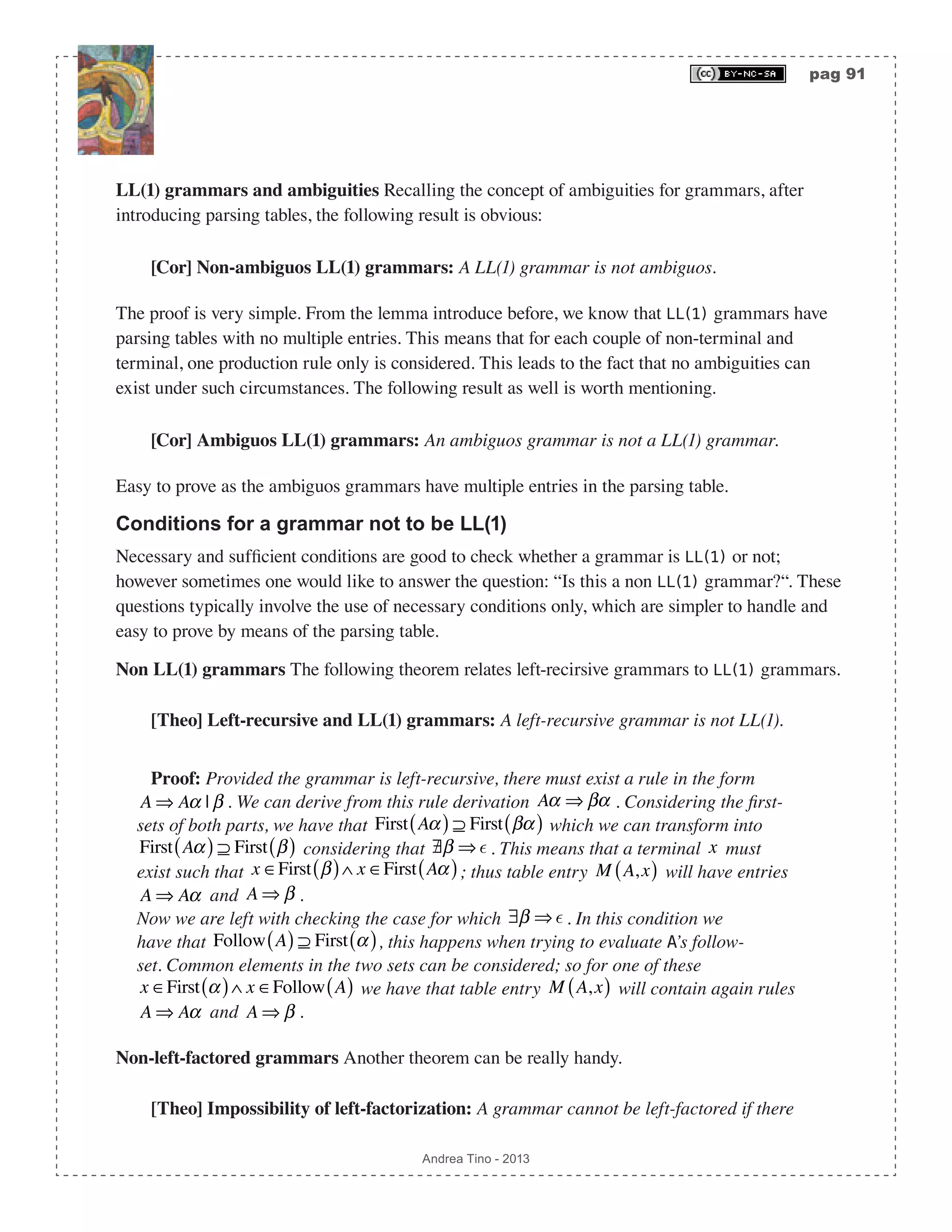 pag 91 Andrea Tino - 2013 LL(1) grammars and ambiguities Recalling the concept of ambiguities for grammars, after introducing parsing tables, the following result is obvious: [Cor] Non-ambiguos LL(1) grammars: A LL(1) grammar is not ambiguos. The proof is very simple. From the lemma introduce before, we know that LL(1) grammars have parsing tables with no multiple entries. This means that for each couple of non-terminal and terminal, one production rule only is considered. This leads to the fact that no ambiguities can exist under such circumstances. The following result as well is worth mentioning. [Cor] Ambiguos LL(1) grammars: An ambiguos grammar is not a LL(1) grammar. Easy to prove as the ambiguos grammars have multiple entries in the parsing table. Conditions for a grammar not to be LL(1) Necessary and sufficient conditions are good to check whether a grammar is LL(1) or not; however sometimes one would like to answer the question: “Is this a non LL(1) grammar?“. These questions typically involve the use of necessary conditions only, which are simpler to handle and easy to prove by means of the parsing table. Non LL(1) grammars The following theorem relates left-recirsive grammars to LL(1) grammars. [Theo] Left-recursive and LL(1) grammars: A left-recursive grammar is not LL(1). Proof: Provided the grammar is left-recursive, there must exist a rule in the form A ⇒ Aα | β . We can derive from this rule derivation Aα ⇒ βα . Considering the first- sets of both parts, we have that First Aα( ) ⊇ First βα( ) which we can transform into First Aα( ) ⊇ First β( ) considering that /∃β ⇒  . This means that a terminal x must exist such that x ∈First β( )∧ x ∈First Aα( ); thus table entry M A,x( ) will have entries A ⇒ Aα and A ⇒ β . Now we are left with checking the case for which ∃β ⇒  . In this condition we have that Follow A( ) ⊇ First α( ), this happens when trying to evaluate A’s follow- set. Common elements in the two sets can be considered; so for one of these x ∈First α( )∧ x ∈Follow A( ) we have that table entry M A,x( ) will contain again rules A ⇒ Aα and A ⇒ β . Non-left-factored grammars Another theorem can be really handy. [Theo] Impossibility of left-factorization: A grammar cannot be left-factored if there 