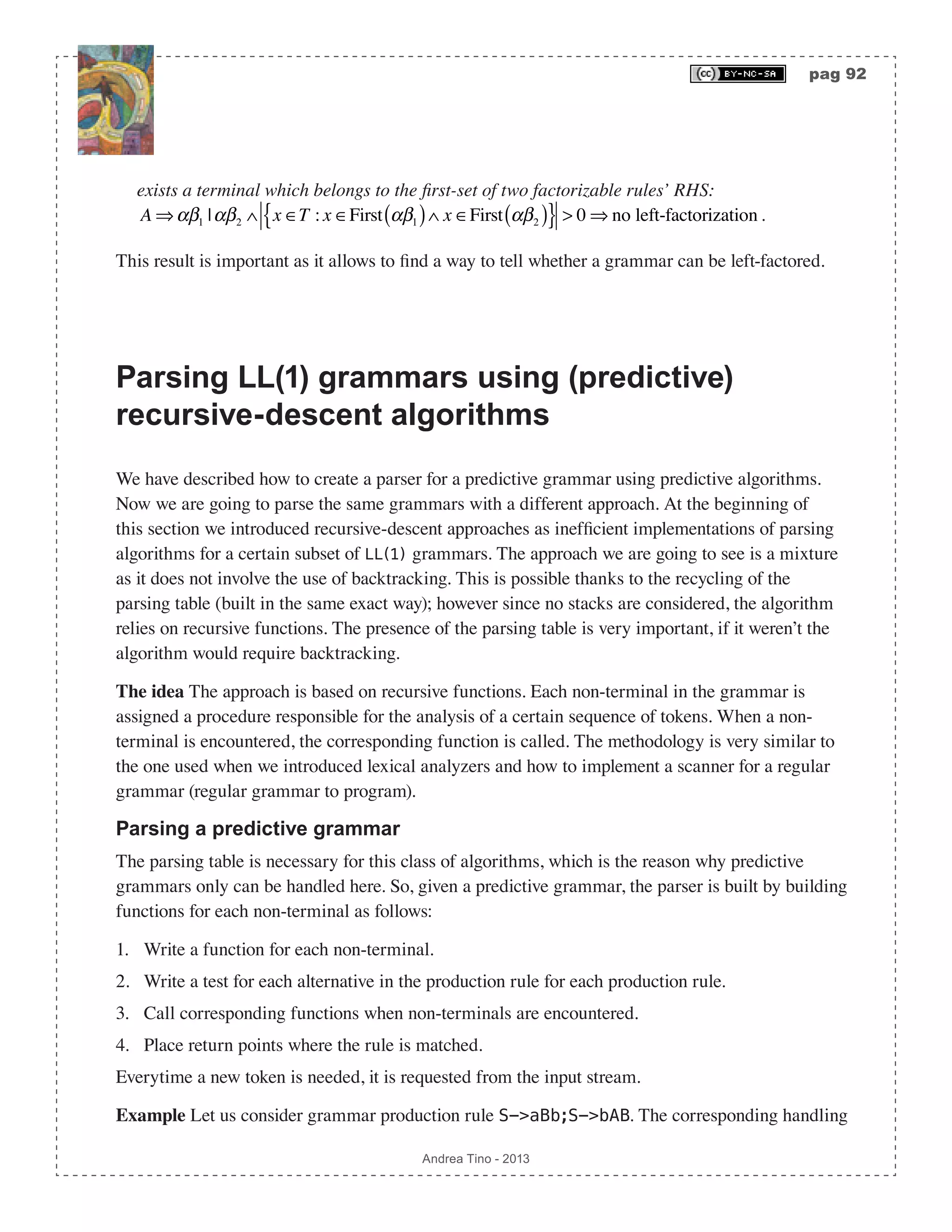 pag 92 Andrea Tino - 2013 exists a terminal which belongs to the first-set of two factorizable rules’ RHS: A ⇒αβ1 |αβ2 ∧ x ∈T : x ∈First αβ1( )∧ x ∈First αβ2( ){ } > 0 ⇒ no left-factorization. This result is important as it allows to find a way to tell whether a grammar can be left-factored. Parsing LL(1) grammars using (predictive) recursive-descent algorithms We have described how to create a parser for a predictive grammar using predictive algorithms. Now we are going to parse the same grammars with a different approach. At the beginning of this section we introduced recursive-descent approaches as inefficient implementations of parsing algorithms for a certain subset of LL(1) grammars. The approach we are going to see is a mixture as it does not involve the use of backtracking. This is possible thanks to the recycling of the parsing table (built in the same exact way); however since no stacks are considered, the algorithm relies on recursive functions. The presence of the parsing table is very important, if it weren’t the algorithm would require backtracking. The idea The approach is based on recursive functions. Each non-terminal in the grammar is assigned a procedure responsible for the analysis of a certain sequence of tokens. When a non- terminal is encountered, the corresponding function is called. The methodology is very similar to the one used when we introduced lexical analyzers and how to implement a scanner for a regular grammar (regular grammar to program). Parsing a predictive grammar The parsing table is necessary for this class of algorithms, which is the reason why predictive grammars only can be handled here. So, given a predictive grammar, the parser is built by building functions for each non-terminal as follows: 1. Write a function for each non-terminal. 2. Write a test for each alternative in the production rule for each production rule. 3. Call corresponding functions when non-terminals are encountered. 4. Place return points where the rule is matched. Everytime a new token is needed, it is requested from the input stream. Example Let us consider grammar production rule S->aBb;S->bAB. The corresponding handling 