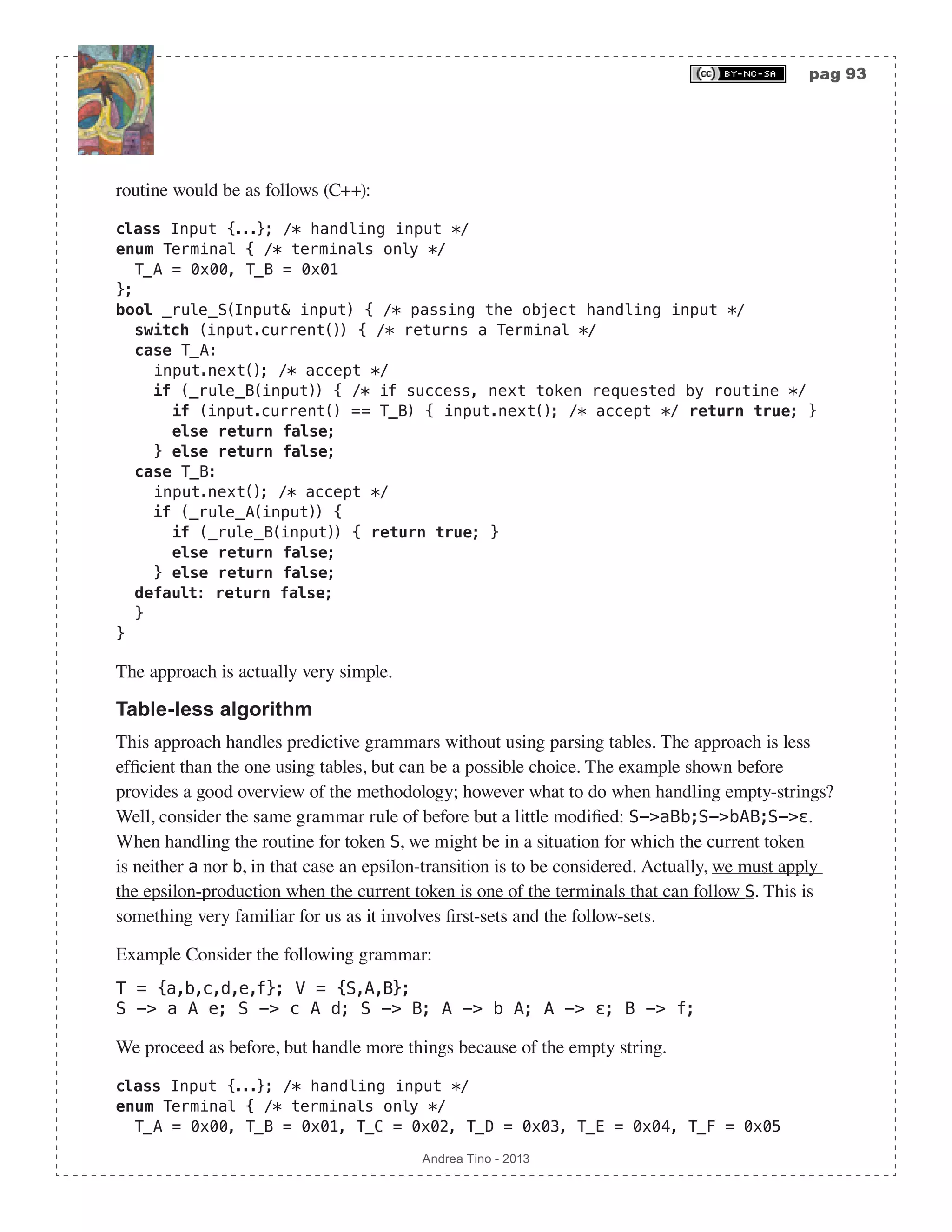 pag 93 Andrea Tino - 2013 routine would be as follows (C++): class Input {...}; /* handling input */ enum Terminal { /* terminals only */ T_A = 0x00, T_B = 0x01 }; bool _rule_S(Input& input) { /* passing the object handling input */ switch (input.current()) { /* returns a Terminal */ case T_A: input.next(); /* accept */ if (_rule_B(input)) { /* if success, next token requested by routine */ if (input.current() == T_B) { input.next(); /* accept */ return true; } else return false; } else return false; case T_B: input.next(); /* accept */ if (_rule_A(input)) { if (_rule_B(input)) { return true; } else return false; } else return false; default: return false; } } The approach is actually very simple. Table-less algorithm This approach handles predictive grammars without using parsing tables. The approach is less efficient than the one using tables, but can be a possible choice. The example shown before provides a good overview of the methodology; however what to do when handling empty-strings? Well, consider the same grammar rule of before but a little modified: S->aBb;S->bAB;S->ε. When handling the routine for token S, we might be in a situation for which the current token is neither a nor b, in that case an epsilon-transition is to be considered. Actually, we must apply the epsilon-production when the current token is one of the terminals that can follow S. This is something very familiar for us as it involves first-sets and the follow-sets. Example Consider the following grammar: T = {a,b,c,d,e,f}; V = {S,A,B}; S -> a A e; S -> c A d; S -> B; A -> b A; A -> ε; B -> f; We proceed as before, but handle more things because of the empty string. class Input {...}; /* handling input */ enum Terminal { /* terminals only */ T_A = 0x00, T_B = 0x01, T_C = 0x02, T_D = 0x03, T_E = 0x04, T_F = 0x05 