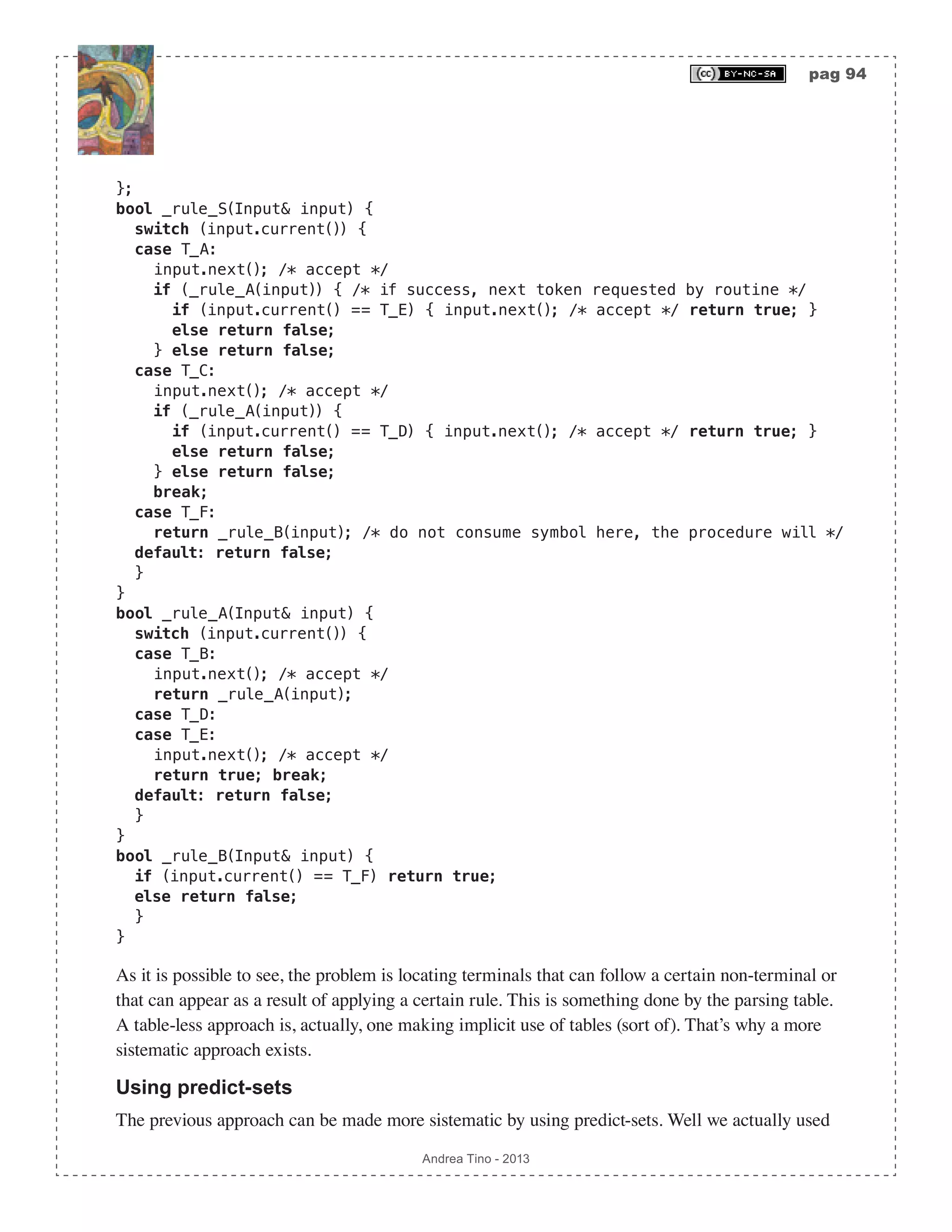 pag 94 Andrea Tino - 2013 }; bool _rule_S(Input& input) { switch (input.current()) { case T_A: input.next(); /* accept */ if (_rule_A(input)) { /* if success, next token requested by routine */ if (input.current() == T_E) { input.next(); /* accept */ return true; } else return false; } else return false; case T_C: input.next(); /* accept */ if (_rule_A(input)) { if (input.current() == T_D) { input.next(); /* accept */ return true; } else return false; } else return false; break; case T_F: return _rule_B(input); /* do not consume symbol here, the procedure will */ default: return false; } } bool _rule_A(Input& input) { switch (input.current()) { case T_B: input.next(); /* accept */ return _rule_A(input); case T_D: case T_E: input.next(); /* accept */ return true; break; default: return false; } } bool _rule_B(Input& input) { if (input.current() == T_F) return true; else return false; } } As it is possible to see, the problem is locating terminals that can follow a certain non-terminal or that can appear as a result of applying a certain rule. This is something done by the parsing table. A table-less approach is, actually, one making implicit use of tables (sort of). That’s why a more sistematic approach exists. Using predict-sets The previous approach can be made more sistematic by using predict-sets. Well we actually used 