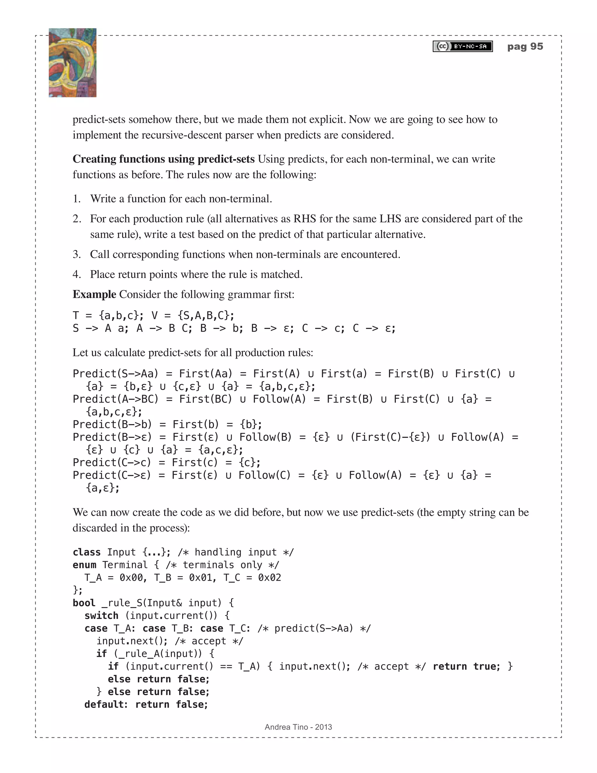 pag 95 Andrea Tino - 2013 predict-sets somehow there, but we made them not explicit. Now we are going to see how to implement the recursive-descent parser when predicts are considered. Creating functions using predict-sets Using predicts, for each non-terminal, we can write functions as before. The rules now are the following: 1. Write a function for each non-terminal. 2. For each production rule (all alternatives as RHS for the same LHS are considered part of the same rule), write a test based on the predict of that particular alternative. 3. Call corresponding functions when non-terminals are encountered. 4. Place return points where the rule is matched. Example Consider the following grammar first: T = {a,b,c}; V = {S,A,B,C}; S -> A a; A -> B C; B -> b; B -> ε; C -> c; C -> ε; Let us calculate predict-sets for all production rules: Predict(S->Aa) = First(Aa) = First(A) ∪ First(a) = First(B) ∪ First(C) ∪ {a} = {b,ε} ∪ {c,ε} ∪ {a} = {a,b,c,ε}; Predict(A->BC) = First(BC) ∪ Follow(A) = First(B) ∪ First(C) ∪ {a} = {a,b,c,ε}; Predict(B->b) = First(b) = {b}; Predict(B->ε) = First(ε) ∪ Follow(B) = {ε} ∪ (First(C)-{ε}) ∪ Follow(A) = {ε} ∪ {c} ∪ {a} = {a,c,ε}; Predict(C->c) = First(c) = {c}; Predict(C->ε) = First(ε) ∪ Follow(C) = {ε} ∪ Follow(A) = {ε} ∪ {a} = {a,ε}; We can now create the code as we did before, but now we use predict-sets (the empty string can be discarded in the process): class Input {...}; /* handling input */ enum Terminal { /* terminals only */ T_A = 0x00, T_B = 0x01, T_C = 0x02 }; bool _rule_S(Input& input) { switch (input.current()) { case T_A: case T_B: case T_C: /* predict(S->Aa) */ input.next(); /* accept */ if (_rule_A(input)) { if (input.current() == T_A) { input.next(); /* accept */ return true; } else return false; } else return false; default: return false; 
