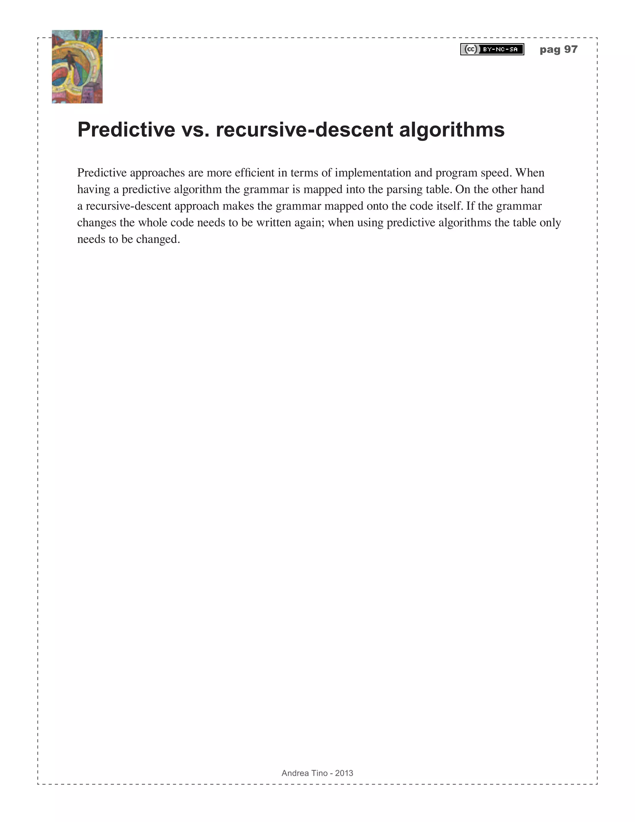 pag 97 Andrea Tino - 2013 Predictive vs. recursive-descent algorithms Predictive approaches are more efficient in terms of implementation and program speed. When having a predictive algorithm the grammar is mapped into the parsing table. On the other hand a recursive-descent approach makes the grammar mapped onto the code itself. If the grammar changes the whole code needs to be written again; when using predictive algorithms the table only needs to be changed. 