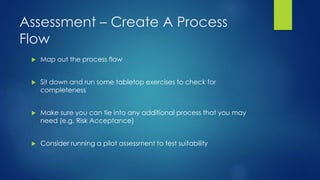 Assessment – Create A Process
Flow
 Map out the process flow
 Sit down and run some tabletop exercises to check for
completeness
 Make sure you can tie into any additional process that you may
need (e.g. Risk Acceptance)
 Consider running a pilot assessment to test suitability
 