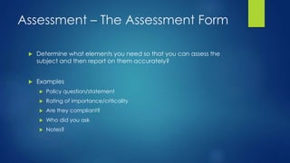 Assessment – The Assessment Form
 Determine what elements you need so that you can assess the
subject and then report on them accurately?
 Examples
 Policy question/statement
 Rating of importance/criticality
 Are they compliant?
 Who did you ask
 Notes?
 