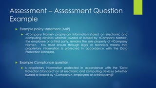 Assessment – Assessment Question
Example
 Example policy statement (AUP)
 <Company Name> proprietary information stored on electronic and
computing devices whether owned or leased by <Company Name>,
the employee or a third party, remains the sole property of <Company
Name>. You must ensure through legal or technical means that
proprietary information is protected in accordance with the Data
Protection Standard.
 Example Compliance question
 Is proprietary information protected in accordance with the "Data
Protection Standard" on all electronic and computing devices (whether
owned or leased by <Company>, employees or a third party)?
 