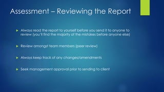 Assessment – Reviewing the Report
 Always read the report to yourself before you send it to anyone to
review (you’ll find the majority of the mistakes before anyone else)
 Review amongst team members (peer review)
 Always keep track of any changes/amendments
 Seek management approval prior to sending to client
 