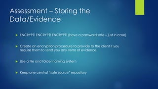Assessment – Storing the
Data/Evidence
 ENCRYPT! ENCRYPT! ENCRYPT! (have a password safe – just in case)
 Create an encryption procedure to provide to the client if you
require them to send you any items of evidence.
 Use a file and folder naming system
 Keep one central “safe source” repository
 