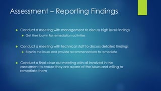 Assessment – Reporting Findings
 Conduct a meeting with management to discuss high level findings
 Get their buy-in for remediation activities
 Conduct a meeting with technical staff to discuss detailed findings
 Explain the issues and provide recommendations to remediate
 Conduct a final close out meeting with all involved in the
assessment to ensure they are aware of the issues and willing to
remediate them
 