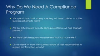 Why Do We Need A Compliance
Program
 We spend time and money creating all these policies – is the
business adhering to them?
 Are our critical assets actually being protected as we had originally
planned?
 Are there certain regulatory requirements that you must meet?
 Do we need to make the business aware of their responsibilities in
regards to information security?
 