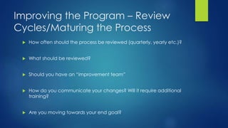 Improving the Program – Review
Cycles/Maturing the Process
 How often should the process be reviewed (quarterly, yearly etc.)?
 What should be reviewed?
 Should you have an “improvement team”
 How do you communicate your changes? Will it require additional
training?
 Are you moving towards your end goal?
 