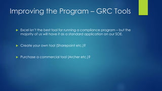 Improving the Program – GRC Tools
 Excel isn’t the best tool for running a compliance program – but the
majority of us will have it as a standard application on our SOE.
 Create your own tool (Sharepoint etc.)?
 Purchase a commercial tool (Archer etc.)?
 