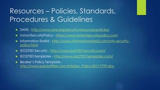 Resources – Policies, Standards,
Procedures & Guidelines
 SANS - http://www.sans.org/security-resources/policies/
 InstantSecurityPolicy - https://www.instantsecuritypolicy.com
 Information Sheild - http://www.informationshield.com/info-security-
policy.html
 ISO27001Security - http://www.iso27001security.com/
 ISO27001templates - http://www.iso27001templates.com/
 Beaker’s Policy Template -
http://www.packetfilter.com/InfoSec_Policy-ISO17799.doc
 