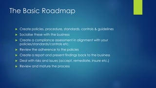 The Basic Roadmap
 Create policies, procedure, standards, controls & guidelines
 Socialise these with the business
 Create a compliance assessment in alignment with your
policies/standards/controls etc.
 Review the adherence to the policies
 Create a report and present findings back to the business
 Deal with risks and issues (accept, remediate, insure etc.)
 Review and mature the process
 