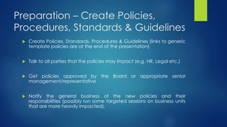 Preparation – Create Policies,
Procedures, Standards & Guidelines
 Create Policies, Standards, Procedures & Guidelines (links to generic
template policies are at the end of the presentation)
 Talk to all parties that the policies may impact (e.g. HR, Legal etc.)
 Get policies approved by the Board or appropriate senior
management/representative
 Notify the general business of the new policies and their
responsibilities (possibly run some targeted sessions on business units
that are more heavily impacted).
 