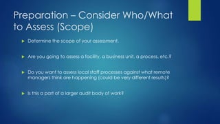 Preparation – Consider Who/What
to Assess (Scope)
 Determine the scope of your assessment.
 Are you going to assess a facility, a business unit, a process, etc.?
 Do you want to assess local staff processes against what remote
managers think are happening (could be very different results)?
 Is this a part of a larger audit body of work?
 