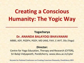 Creating a Conscious
Humanity: The Yogic Way
Yogacharya
Dr. ANANDA BALAYOGI BHAVANANI
MBBS, ADY, PGDFH, PGDY, MD (AM), FIAY, C-IAYT, DSc (Yoga)
Director:
Centre for Yoga Education, Therapy and Research (CYTER),
Sri Balaji Vidyapeeth, Pondicherry. www.sbvu.ac.in/cyter
Keynote for National Conference on Creating Conscious Humanity, Pondicherry-2019
 
