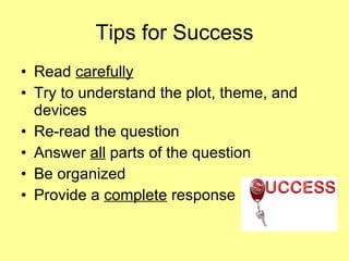 Tips for Success Read  carefully Try to understand the plot, theme, and devices Re-read the question  Answer  all  parts of the question  Be organized Provide a  complete  response 