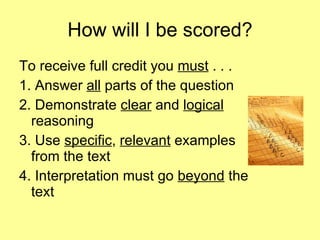 How will I be scored? To receive full credit you  must  . . . 1. Answer  all  parts of the question 2. Demonstrate  clear  and  logical  reasoning 3. Use  specific ,  relevant  examples from the text 4. Interpretation must go  beyond  the text 