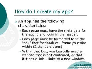 How do I create my app?

   An app has the following
    characteristics:
       Each page must have the meta data for
        the app id and login in the header.
       Each page must be formatted to fit the
        “box” that facebook will frame your site
        within (2 standard sizes)
       Within that box, you basically need a
        website that is self contained, or that –
        if it has a link – links to a new window.
 