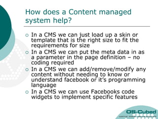 How does a Content managed
system help?
   In a CMS we can just load up a skin or
    template that is the right size to fit the
    requirements for size
   In a CMS we can put the meta data in as
    a parameter in the page definition – no
    coding required
   In a CMS we can add/remove/modify any
    content without needing to know or
    understand facebook or it‟s programming
    language
   In a CMS we can use Facebooks code
    widgets to implement specific features
 