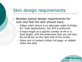 Skin design requirements
   Besides typical design requirements for
    look and feel the skin should have:
       520px width (there is an alternate width of 810px
        for “wide applications), but 520 is preferred
       A fixed height at a specific number of PX or a
        fluid height, with the awareness that you will lose
        the scroll bar on the right side of the screen
       Some sort of content (either full page, or tabbed
        within the site)
 