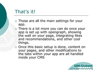 That‟s it!
   Those are all the main settings for your
    app.
   There is a lot more you can do once your
    app is set up with opengraph, showing
    the wall on your page, integrating likes
    and recommendations, and other cool
    things.
   Once this basic setup is done, content on
    your pages, and other modifications to
    the tabs within your app are all handled
    inside your CMS
 