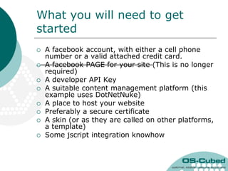 What you will need to get
started
   A facebook account, with either a cell phone
    number or a valid attached credit card.
   A facebook PAGE for your site (This is no longer
    required)
   A developer API Key
   A suitable content management platform (this
    example uses DotNetNuke)
   A place to host your website
   Preferably a secure certificate
   A skin (or as they are called on other platforms,
    a template)
   Some jscript integration knowhow
 