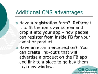 Additional CMS advantages

   Have a registration form? Reformat
    it to fit the narrower screen and
    drop it into your app – now people
    can register from inside FB for your
    event or product
   Have an ecommerce section? You
    can create link-out‟s that will
    advertise a product on the FB app
    and link to a place to go buy them
    in a new window.
 