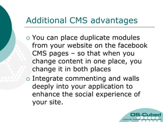 Additional CMS advantages

   You can place duplicate modules
    from your website on the facebook
    CMS pages – so that when you
    change content in one place, you
    change it in both places
   Integrate commenting and walls
    deeply into your application to
    enhance the social experience of
    your site.
 