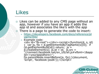 Likes
   Likes can be added to any CMS page without an
    app, however if you have an app it adds the
    app id and associates the like‟s with the app
   There is a page to generate the code to insert:
       https://developers.facebook.com/docs/reference/pl
        ugins/like/
       Example code:
        <div id="fb-root"></div><script>(function(d, s, id)
        { var js, fjs = d.getElementsByTagName(s)[0]; if
        (d.getElementById(id)) return; js =
        d.createElement(s); js.id = id; js.src =
        "//connect.facebook.net/en_US/all.js#xfbml=1&app
        Id=<yourappidhere>";
        fjs.parentNode.insertBefore(js, fjs);}(document,
        'script', 'facebook-jssdk'));</script>
 