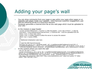 Adding your page‟s wall
   You can show comments from your page or app within your apps other pages or on
    separate web pages inside your website – this improves customer engagement, just
    add the following jscript to a text/html element.
   Facebook generates a channel.html file at this web page which must be uploaded to
    your site:

   In the module or page header
     <script>window.fbAsyncInit = function () {FB.init({appId: „<your app id here>', // App ID
     channelUrl: '//yourwebsitename/channel.html', // Channel File – must be uploaded from FB
     status: true, // check login status
     cookie: true, // enable cookies to allow the server to access the session
     xfbml: true // parse XFBML
     });
     // Additional initialization code here
     };
     // Load the SDK Asynchronously
     (function (d) {var js, id = 'facebook-jssdk', ref = d.getElementsByTagName('script')[0]; if
     (d.getElementById(id)) { return; } js = d.createElement('script'); js.id = id; js.async = true; js.src =
     "//connect.facebook.net/en_US/all.js"; ref.parentNode.insertBefore(js, ref);} (document));</script>
   In the content where you want the wall
    <div id="fb-root"></div>
    <script>(function(d, s, id) { var js, fjs = d.getElementsByTagName(s)[0]; if (d.getElementById(id))
    return; js = d.createElement(s); js.id = id; js.src = "//connect.facebook.net/en_US/all.js#xfbml=1";
    fjs.parentNode.insertBefore(js, fjs);}(document, 'script', 'facebook-jssdk'));</script>
    <div class="fb-comments" data-href="http://yourwebsitehere.com" data-num-posts="3" data-
    width="300"> </div>
 
